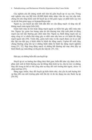 6 Pathophysiology and Mechanisms Whereby Hypertension May Cause Stroke 117
Các nghiên cứu đã chứng minh mối liên hệ giữa huyết áp và suy tim. Trong
một nghiên cứu của Mỹ trên 48.000 bệnh nhân nhập viện do suy tim cấp tính,
chúng tôi cho rằng kiểm soát tốt huyết áp có thể giảm nguy cơ phát triển suy tim
và do đó làm giảm nguy cơ hypoperfusion não.
Ngoài ra, cao huyết áp mãn tính dẫn đến xơ vữa động mạch và tăng sức đề
kháng mạch máu ngoại biên [49].
Giảm tưới máu từ tim hoặc động mạch ngoài sọ hiếm khi gây nhồi máu não
lớn. Ngược lại, giảm lưu lượng máu do tổn thương trực tiếp xuất phát từ động
mạch của mô não thường gây nhồi máu lớn. Ngoài ra, bệnh động mạch nội sọ
nặng cũng có vẻ nhiều khả năng gây ra nhồi máu não hơn so với bệnh tắc động
mạch ngoài não [50]. Trước đây, giảm tưới máu và tắc mạch được coi là cơ chế
độc lập của đột quỵ ở bệnh nhân bị bệnh tắc động mạch. Caplan đề xuất rằng
chúng thường cùng tồn tại ở những bệnh nhân bị bệnh tắc động mạch nghiêm
trọng [51, 52]. Hẹp lòng động mạch và những bất thường nội mạc thúc đẩy sự
hình thành cục máu đông và thuyên tắc tiếp đó [51, 52].
Đột quỵ và những biến đổi của huyết áp
Huyết áp có xu hướng dao động theo thời gian. biến đổi như vậy được cho là
phản ánh sinh lý bình thường của hệ thống thần kinh tự trị, chu kỳ tim và những
thay đổi trong tư thế cơ thể cũng như sự thay đổi môi trường bên ngoài, stress và
nhịp sinh học [53].
Đáng ngạc nhiên, thay đổi huyết áp biến thiên nhỏ, chủ yếu bị ảnh hưởng bởi
sự thay đổi của môi trường giữa mỗi lần đo và do tác dụng của các thuốc hạ áp
[56-58].
 