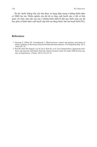 124 B.J. Kim et al.
Do đó, thuốc kháng tiểu cầu nên được sử dụng thận trọng ở những bệnh nhân
có MBS lan tỏa. Nhiều nghiên cứu đã chỉ ra rằng xuất huyết não vi thể có liên
quan với chảy máu não sau này ở những bệnh nhân bị đột quỵ thiếu máu cục bộ
bao gồm cả bệnh nhân xuất huyết cấp tính sau dùng thuôc làm tan huyết khối [93],
References
1. Gaciong Z, Siński M, Lewandowski J. Blood pressure control and primary prevention of
stroke: summary of the recent clinical trial data and meta-analyses. Curr Hypertens Rep. 2013;
15(6):559–74.
2. Kim BJ, Park JM, Kang K, Lee SJ, Ko Y, Kim JG, et al. Case characteristics, hyperacute treat-
ment, and outcome information from the clinical research center for stroke-fifth division reg-
istry in South Korea. J Stroke. 2015;17(1):38–53.
 