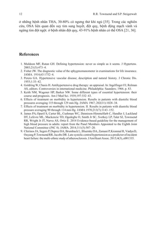 12 R.R. Townsend and S.P. Steigerwalt
ở những bệnh nhân THA, 30-80% có ngưng thở khi ngủ [35]. Trong các nghiên
cứu, OSA liên quan đến suy tim sung huyết, đột quỵ, bệnh động mạch vành và
ngừng tim đột ngột. ở bệnh nhân đột quỵ, 43-91% bệnh nhân có thể OSA [21, 36].
References
1. Muldoon MF, Rutan GH. Defining hypertension: never as simple as it seems. J Hypertens.
2003;21(3):473–4.
2. Fisher JW. The diagnostic value of the sphygmomanometer in examinations for life insurance.
JAMA. 1914;63:1752–4.
3. Perera GA. Hypertensive vascular disease; description and natural history. J Chronic Dis.
1955;1:33–42.
4. Goldring W, Chasis H. Antihypertensive drug therapy: an appraisal. In: Ingelfinger FJ, Relman
AS, editors. Controversies in international medicine. Philadelphia: Saunders; 1966. p. 83.
5. Keith NM, Wagener HP, Barker NW. Some different types of essential hypertension: their
course and prognosis. Am J Med Sci. 1939;197:332–43.
6. Effects of treatment on morbidity in hypertension. Results in patients with diastolic blood
pressures averaging 115 through 129 mm Hg. JAMA 1967; 202(11):1028–34.
7. Effects of treatment on morbidity in hypertension. II. Results in patients with diastolic blood
pressure averaging 90 through 114 mm Hg. JAMA 1970;213(7):1143–152.
8. James PA, Oparil S, Carter BL, Cushman WC, Dennison-Himmelfarb C, Handler J, Lackland
DT, Lefevre ML, Mackenzie TD, Ogedegbe O, Smith Jr SC, Svetkey LP, Taler SJ, Townsend
RR, Wright Jr JT, Narva AS, Ortiz E. 2014 Evidence-based guideline for the management of
high blood pressure in adults: report from the Panel Members Appointed to the Eighth Joint
National Committee (JNC 8). JAMA. 2014;311(5):507–20.
9. Chirinos JA, Segers P,Duprez DA,Brumback L, Bluemke DA, Zamani P,Kronmal R, VaidyaD,
OuyangP,TownsendRR, Jacobs DR.Late systolic centralhypertension asapredictorofincident
heart failure:the multi-ethnic studyof atherosclerosis. JAmHeartAssoc. 2015;4(3), e001335.
 