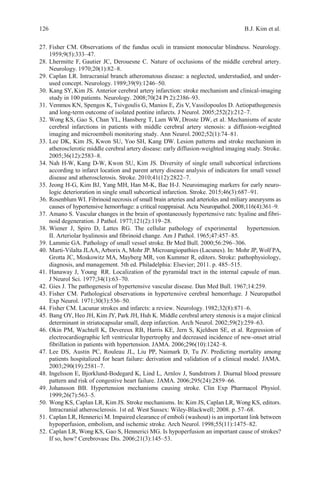 126 B.J. Kim et al.
27. Fisher CM. Observations of the fundus oculi in transient monocular blindness. Neurology.
1959;9(5):333–47.
28. Lhermitte F, Gautier JC, Derouesne C. Nature of occlusions of the middle cerebral artery.
Neurology. 1970;20(1):82–8.
29. Caplan LR. Intracranial branch atheromatous disease: a neglected, understudied, and under-
used concept. Neurology. 1989;39(9):1246–50.
30. Kang SY, Kim JS. Anterior cerebral artery infarction: stroke mechanism and clinical-imaging
study in 100 patients. Neurology. 2008;70(24 Pt 2):2386–93.
31. Vemmos KN, Spengos K, Tsivgoulis G, Manios E, Zis V, Vassilopoulos D. Aetiopathogenesis
and long-term outcome of isolated pontine infarcts. J Neurol. 2005;252(2):212–7.
32. Wong KS, Gao S, Chan YL, Hansberg T, Lam WW, Droste DW, et al. Mechanisms of acute
cerebral infarctions in patients with middle cerebral artery stenosis: a diffusion-weighted
imaging and microemboli monitoring study. Ann Neurol.2002;52(1):74–81.
33. Lee DK, Kim JS, Kwon SU, Yoo SH, Kang DW. Lesion patterns and stroke mechanism in
atherosclerotic middle cerebral artery disease: early diffusion-weighted imaging study. Stroke.
2005;36(12):2583–8.
34. Nah H-W, Kang D-W, Kwon SU, Kim JS. Diversity of single small subcortical infarctions
according to infarct location and parent artery disease analysis of indicators for small vessel
disease and atherosclerosis. Stroke. 2010;41(12):2822–7.
35. Jeong H-G, Kim BJ, Yang MH, Han M-K, Bae H-J. Neuroimaging markers for early neuro-
logic deterioration in single small subcortical infarction. Stroke. 2015;46(3):687–91.
36. Rosenblum WI. Fibrinoid necrosis of small brain arteries and arterioles and miliary aneurysms as
causes of hypertensive hemorrhage: a critical reappraisal. Acta Neuropathol. 2008;116(4):361–9.
37. Amano S. Vascular changes in the brain of spontaneously hypertensive rats: hyaline and fibri-
noid degeneration. J Pathol. 1977;121(2):119–28.
38. Wiener J, Spiro D, Lattes RG. The cellular pathology of experimental hypertension.
II. Arteriolar hyalinosis and fibrinoid change. Am J Pathol. 1965;47:457–85.
39. Lammie GA. Pathology of small vessel stroke. Br Med Bull. 2000;56:296–306.
40. Marti-Vilalta JLAA, Arborix A, Mohr JP. Microangiopathies (Lacunes). In: Mohr JP, Wolf PA,
Grotta JC, Moskowitz MA, Mayberg MR, von Kummer R, editors. Stroke: pathophysiology,
diagnosis, and management. 5th ed. Philadelphia: Elsevier; 2011. p. 485–515.
41. Hanaway J, Young RR. Localization of the pyramidal tract in the internal capsule of man.
J Neurol Sci. 1977;34(1):63–70.
42. Gies J. The pathogenesis of hypertensive vascular disease. Dan Med Bull. 1967;14:259.
43. Fisher CM. Pathological observations in hypertensive cerebral hemorrhage. J Neuropathol
Exp Neurol. 1971;30(3):536–50.
44. Fisher CM. Lacunar strokes and infarcts: a review. Neurology.1982;32(8):871–6.
45. Bang OY, Heo JH, Kim JY, Park JH, Huh K. Middle cerebral artery stenosis is a major clinical
determinant in striatocapsular small, deep infarction. Arch Neurol. 2002;59(2):259–63.
46. Okin PM, Wachtell K, Devereux RB, Harris KE, Jern S, Kjeldsen SE, et al. Regression of
electrocardiographic left ventricular hypertrophy and decreased incidence of new-onset atrial
fibrillation in patients with hypertension. JAMA. 2006;296(10):1242–8.
47. Lee DS, Austin PC, Rouleau JL, Liu PP, Naimark D, Tu JV. Predicting mortality among
patients hospitalized for heart failure: derivation and validation of a clinical model. JAMA.
2003;290(19):2581–7.
48. Ingelsson E, Bjorklund-Bodegard K, Lind L, Arnlov J, Sundstrom J. Diurnal blood pressure
pattern and risk of congestive heart failure. JAMA. 2006;295(24):2859–66.
49. Johansson BB. Hypertension mechanisms causing stroke. Clin Exp Pharmacol Physiol.
1999;26(7):563–5.
50. Wong KS, Caplan LR, Kim JS. Stroke mechanisms. In: Kim JS, Caplan LR, Wong KS, editors.
Intracranial atherosclerosis. 1st ed. West Sussex: Wiley-Blackwell; 2008. p. 57–68.
51. Caplan LR, Hennerici M. Impaired clearance of emboli (washout) is an important link between
hypoperfusion, embolism, and ischemic stroke. Arch Neurol. 1998;55(11):1475–82.
52. Caplan LR, Wong KS, Gao S, Hennerici MG. Is hypoperfusion an important cause of strokes?
If so, how? Cerebrovasc Dis. 2006;21(3):145–53.
 