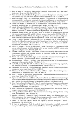 6 Pathophysiology and Mechanisms Whereby Hypertension May Cause Stroke 127
53. Nagai M, Kario K. Visit-to-visit blood pressure variability, silent cerebral injury, and risk of
stroke. Am J Hypertens. 2013;26(12):1369–76.
54. Parati G, Liu X, Ochoa JE, Bilo G. Prognostic relevance of blood pressure variability: role of
long-term and very long-term blood pressure changes. Hypertension. 2013;62(4):682–4.
55. Stolarz-Skrzypek K, Thijs L, Li Y,Hansen TW, Boggia J, Kuznetsova T, et al. Short-term blood
pressure variability in relation to outcome in the International Database of Ambulatory blood
pressure in relation to Cardiovascular Outcome (IDACO).Acta Cardiol. 2011;66(6):701–6.
56. Kannel WB, Dawber TR, Sorlie P, Wolf PA. Components of blood pressure and risk of athero-
thrombotic brain infarction: the Framingham study. Stroke. 1976;7(4):327–31.
57. Mancia G, Bombelli M, Facchetti R, Madotto F, Corrao G, Trevano FQ, et al. Long-term prog-
nostic value of blood pressure variability in the general population: results of the Pressioni
Arteriose Monitorate e Loro Associazioni Study. Hypertension. 2007;49(6):1265–70.
58. Muntner P, Shimbo D, Diaz KM, Newman J, Sloan RP, Schwartz JE. Low correlation between
visit-to-visit variability and 24-h variability of blood pressure. Hypertens Res.2013;36(11):940–6.
59. Rothwell PM, Howard SC, Dolan E, et al. Prognostic significance of visit-to-visit variability, max-
imum systolic blood pressure, and episodic hypertension. Lancet.2010;375(9718):895–905.
60. Ekbom T, Dahlöf B, Hansson L, Lindholm LH, Odén A, Scherstén B, et al. The stroke preven-
tive effect in elderly hypertensives cannot fully be explained by the reduction in office blood
pressure—insights from the Swedish Trial in Old Patients with Hypertension (STOP-
Hypertension). Blood Press. 1992;1(3):168–72.
61. Hastie CE, Jeemon P, Coleman H, McCallum L, Patel R, Dawson J, et al. Long-term and ultra
long-term blood pressure variability during follow-up and mortality in 14,522 patients with
hypertension. Hypertension. 2013;62(4):698–705.
62. Diaz KM, Tanner RM, Falzon L, Levitan EB. Visit-to-visit variability of blood pressure and
cardiovascular disease and all-cause mortality a systematic review and meta-analysis.
Hypertension. 2014;64(5):965–82.
63. Ariesen MJ, Claus SP, Rinkel GJ, Algra A. Risk factors for intracerebral hemorrhage in the
general population: a systematic review. Stroke. 2003;34(8):2060–5.
64. Broderick J, Brott T,Tomsick T, LeachA. Lobar hemorrhage in the elderly. The undiminishing
importance of hypertension. Stroke. 1993;24(1):49–51.
65. Challa VR, Moody DM, Bell MA. The Charcot-Bouchard aneurysm controversy: impact of a
new histologic technique. J Neuropathol Exp Neurol. 1992;51(3):264–71.
66. Takebayashi S, Kaneko M. Electron microscopic studies of ruptured arteries in hypertensive
intracerebral hemorrhage. Stroke. 1983;14(1):28–36.
67. Bahemuka M. Primary intracerebral hemorrhage and heart weight: a clinicopathologic case-
control review of 218 patients. Stroke. 1987;18(2):531–6.
68. Brott T, Thalinger K, Hertzberg V.Hypertension as a risk factor for spontaneous intracerebral
hemorrhage. Stroke. 1986;17(6):1078–83.
69. Ogasawara K, Sakai N, KuroiwaT,Hosoda K, Iihara K,ToyodaK, et al. Intracranial hemorrhage
associatedwithcerebralhyperperfusionsyndromefollowingcarotidendarterectomyandcarotid
artery stenting: retrospective review of 4494 patients. J Neurosurg. 2007;107(6):1130–6.
70. Abou-CheblA, Reginelli J, Bajzer CT,YadavJS. Intensive treatment of hypertension decreases
the risk of hyperperfusion and intracerebral hemorrhage following carotid artery stenting.
Catheter Cardiovasc Interv. 2007;69(5):690–6.
71. Nolte KB, Brass LM, Fletterick CF. Intracranial hemorrhage associated with cocaine abuse: a
prospective autopsy study. Neurology.1996;46(5):1291–6.
72. McEvoy AW, Kitchen ND, Thomas DG. Intracerebral haemorrhage and drug abuse in young
adults. Br J Neurosurg. 2000;14(5):449–54.
73. Manning L, Hirakawa Y, Arima H, Wang X, Chalmers J, Wang J, et al. Blood pressure vari-
ability and outcome after acute intracerebral haemorrhage: a post-hoc analysis of INTERACT2,
a randomised controlled trial. Lancet Neurol. 2014;13(4):364–73.
74. Sekhar LN, Heros RC. Origin, growth, and rupture of saccular aneurysms: a review.
Neurosurgery. 1981;8(2):248–60.
75. de Paepe A, van Landegem W, de Keyser F, de Reuck J. Association of multiple intracranial
aneurysms and collagen type III deficiency. Clin Neurol Neurosurg.1988;90(1):53–6.
 