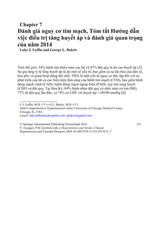 Chapter 7
Đánh giá nguy cơ tim mạch, Tóm tắt Hướng dẫn
việc điều trị tăng huyết áp và đánh giá quan trọng
của năm 2014
Luke J. Laffin and George L. Bakris
Trên thế giới, 54% bệnh tim thiếu máu cục bộ và 47% đột quỵ là do cao huyết áp [3].
Sự gia tăng tỷ lệ tăng huyết áp là do một số yếu tố, bao gồm cả sự lão hóa của dân số,
béo phì, và giảm hoạt động thể chất. THA là một yếu tố nguy cơ độc lập đối với sự
phát triển của tất cả các biểu hiện lâm sàng của bệnh tim mạch (CVD), bao gồm bệnh
động mạch vành (CAD), bệnh động mạch ngoại biên (PAD), suy tim sung huyết
(CHF) và đột quỵ. Tại Hoa Kỳ, 69% bệnh nhân đột quỵ có nhồi máu cơ tim (MI),
77% bị đột quỵ lần đầu, và 74% có CHF với huyết áp> 140/90 mmHg [4].
L.J. Lafﬁn, M.D. (*) • G.L. Bakris, M.D. (*)
ASH Comprehensive Hypertension Center, University of Chicago Medical Center,
Chicago, IL, USA
e-mail: luke.lafﬁn@uchospitals.com; gbakris@gmail.com
© Springer International Publishing Switzerland 2016
V.Aiyagari, P.B. Gorelick (eds.), Hypertension and Stroke, Clinical
Hypertension and Vascular Diseases, DOI 10.1007/978-3-319-29152-9_7
131
 