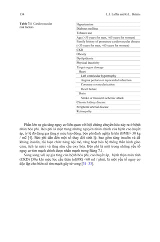 134 L.J. Lafﬁn and G.L. Bakris
Table 7.1 Cardiovascular
risk factors
Hypertension
Diabetes mellitus
Tobacco use
Age (>55 years for men, >65 years for women)
Family history of premature cardiovascular disease
(<55 years for men, <65 years for women)
CKD
Obesity
Dyslipidemia
Physical inactivity
Target organ damage
Heart
Left ventricular hypertrophy
Angina pectoris or myocardial infarction
Coronary revascularization
Heart failure
Brain
Stroke or transient ischemic attack
Chronic kidney disease
Peripheral arterial disease
Retinopathy
Phần lớn sự gia tăng nguy cơ liên quan với hội chứng chuyển hóa xảy ra ở bệnh
nhân béo phì. Béo phì là một trong những nguyên nhân chính của bệnh cao huyết
áp, tỷ lệ đó đang gia tăng ở mức báo động. béo phì định nghĩa là khi (BMI)> 30 kg
/ m2 [4]. Béo phì dẫn đến một số thay đổi sinh lý, bao gồm tăng insulin và đề
kháng insulin, rối loạn chức năng nội mô, tăng hoạt hóa hệ thống thần kinh giao
cảm, tích tự natri và tăng nhu cầu oxy hóa. Béo phì là một trong những yếu tố
nguy cơ tim mạch chính được nhấn mạnh trong Bảng 7.1.
Song song với sự gia tăng của bệnh béo phì, cao huyết áp, bệnh thận mãn tính
(CKD) [30ư khi mức lọc cầu thận (eGFR) <60 ml / phút, là một yếu tố nguy cơ
độc lập cho biến cố tim mạch gây tử vong [31–33].
 
