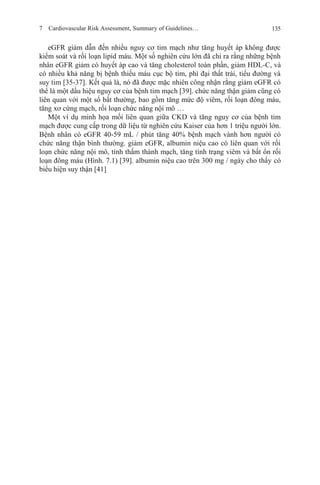 7 Cardiovascular Risk Assessment, Summary of Guidelines… 135
eGFR giảm dẫn đến nhiều nguy cơ tim mạch như tăng huyết áp không được
kiểm soát và rối loạn lipid máu. Một số nghiên cứu lớn đã chỉ ra rằng những bệnh
nhân eGFR giảm có huyết áp cao và tăng cholesterol toàn phần, giảm HDL-C, và
có nhiều khả năng bị bệnh thiếu máu cục bộ tim, phì đại thất trái, tiểu đường và
suy tim [35-37]. Kết quả là, nó đã được mặc nhiên công nhận rằng giảm eGFR có
thể là một dấu hiệu nguy cơ của bệnh tim mạch [39]. chức năng thận giảm cũng có
liên quan với một số bất thường, bao gồm tăng mức độ viêm, rối loạn đông máu,
tăng xơ cứng mạch, rối loạn chức năng nội mô …
Một ví dụ minh họa mối liên quan giữa CKD và tăng nguy cơ của bệnh tim
mạch được cung cấp trong dữ liệu từ nghiên cứu Kaiser của hơn 1 triệu người lớn.
Bệnh nhân có eGFR 40-59 mL / phút tăng 40% bệnh mạch vành hơn người có
chức năng thận bình thường. giảm eGFR, albumin niệu cao có liên quan với rối
loạn chức năng nội mô, tính thấm thành mạch, tăng tình trạng viêm và bất ổn rối
loạn đông máu (Hình. 7.1) [39]. albumin niệu cao trên 300 mg / ngày cho thấy có
biểu hiện suy thận [41]
 