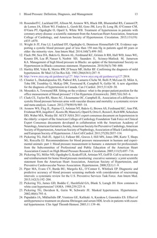 1 Blood Pressure: Definition, Diagnosis, and Management 13
10. Rosendorff C, Lackland DT, Allison M, Aronow WS, Black HR, Blumenthal RS, CannonCP,
de Lemos JA, Elliott WJ, Findeiss L, Gersh BJ, Gore JM, Levy D, Long JB, O’Connor CM,
O’Gara PT, Ogedegbe O, Oparil S, White WB. Treatment of hypertension in patients with
coronary artery disease: a scientific statement from the American Heart Association, American
College of Cardiology, and American Society of Hypertension. Circulation. 2015;131(19):
e435–e470.
11. Wright Jr JT, Fine LJ, Lackland DT, Ogedegbe G, Dennison Himmelfarb CR. Evidence sup-
porting a systolic blood pressure goal of less than 150 mm Hg in patients aged 60 years or
older: the minority view. Ann Intern Med. 2014;160(7):499–503.
12. Flack JM, Sica DA, Bakris G, Brown AL, Ferdinand KC, Grimm Jr RH, Hall WD, Jones WE,
Kountz DS, Lea JP, Nasser S, Nesbitt SD, Saunders E, Scisney-Matlock M, Jamerson
KA. Management of high blood pressure in Blacks: an update of the International Society on
Hypertension in Blacks consensus statement. Hypertension. 2010;56(5):780–800.
13. Hartley RM, Velez R, Morris RW, D’Souza MF, Heller RF. Confirming the diagnosis of mild
hypertension. Br Med J (Clin Res Ed). 1983;286(6361):287–9.
14. http://www.nice.org.uk/guidance/cg127. http://www.nice.org.uk/guidance/cg127.2014.
15. Cloutier L, Daskalopoulou SS, Padwal RS, Lamarre-Cliche M, Bolli P, McLean D, Milot A,
Tobe SW, Tremblay G, McKay DW, Townsend R, Campbell N, Gelfer M. A new algorithm
for the diagnosis of hypertension in Canada. Can J Cardiol. 2015;31:620–30.
16. Mosenkis A, Townsend RR. Sitting on the evidence: what is the proper patient position for the
office measurement of blood pressure? J Clin Hypertens (Greenwich). 2005;7(6):365–6.
17. Clark CE, Taylor RS, Shore AC, Ukoumunne OC, Campbell JL. Association of a difference in
systolic blood pressure between arms with vascular disease and mortality: a systematic review
and meta-analysis. Lancet. 2012;379(9819):905–14.
18. Aronow WS, Fleg JL, Pepine CJ, Artinian NT, Bakris G, Brown AS, Ferdinand KC, Ann FM,
FrishmanWH,JaigobinC,KostisJB,Mancia G,OparilS,OrtizE,ReisinE,RichMW,Schocken
DD, Weber MA, Wesley DJ. ACCF/AHA 2011 expert consensus document on hypertension in
the elderly: a report of the American College of Cardiology Foundation Task Force on Clinical
Expert Consensus documents developed in collaboration with the American Academy of
Neurology,American Geriatrics Society,American Societyfor Preventive Cardiology,American
Society of Hypertension, American Society of Nephrology,Association of Black Cardiologists,
and European Society of Hypertension. JAm Coll Cardiol. 2011;57(20):2037–114.
19. Pickering TG, Hall JE, Appel LJ, Falkner BE, Graves J, Hill MN, Jones DW, Kurtz T, Sheps
SG, Roccella EJ. Recommendations for blood pressure measurement in humans and experi-
mental animals: part 1: blood pressure measurement in humans: a statement for professionals
from the Subcommittee of Professional and Public Education of the American Heart
Association Council on High Blood Pressure Research. Circulation. 2005;111(5):697–716.
20. Pickering TG, Miller NH, Ogedegbe G, Krakoff LR, Artinian NT, Goff D. Call to action on use
and reimbursement for home blood pressure monitoring: executive summary: a joint scientific
statement from the American Heart Association, American Society of Hypertension, and
Preventive Cardiovascular Nurses Association. Hypertension. 2008;52(1):1–9.
21. Piper MA, Evans CV, Burda BU, Margolis KL, O’Connor E, Whitlock EP. Diagnostic and
predictive accuracy of blood pressure screening methods with consideration of rescreening
intervals: a systematic review for the U.S. Preventive Services Task Force. Ann Intern Med.
2015;162(3):192–204.
22. Pickering TG, James GD, Boddie C, Harshfield GA, Blank S, Laragh JH. How common is
white coat hypertension? JAMA. 1988;259:225–8.
23. Pickering TG, Davidson K, Gerin W, Schwartz JE. Masked hypertension. Hypertension.
2002;40(6):795–6.
24. Papadakis JA, Mikhailidis DP, Vrentzos GE, Kalikaki A, Kazakou I, Ganotakis ES. Effect of
antihypertensive treatment on plasma fibrinogen and serum HDL levels in patients with essen-
tial hypertension. Clin Appl Thromb Hemost. 2005;11:139–46.
 