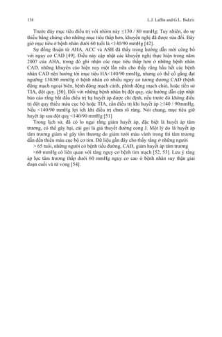 138 L.J. Lafﬁn and G.L. Bakris
Trước đây mục tiêu điều trị với nhóm này ≤130 / 80 mmHg; Tuy nhiên, do sự
thiếu bằng chứng cho những mục tiêu thấp hơn, khuyến nghị đã được sửa đổi. Bây
giờ mục tiêu ở bệnh nhân dưới 60 tuổi là <140/90 mmHg [42].
Sự đồng thuận từ AHA, ACC và ASH đã thấy trong hướng dẫn mới công bố
với nguy cơ CAD [49]. Điều này cập nhật các khuyến nghị thực hiện trong năm
2007 của AHA, trong đó ghi nhận các mục tiêu thấp hơn ở những bệnh nhân
CAD. những khuyến cáo hiện nay một lần nữa cho thấy rằng hầu hết các bệnh
nhân CAD nên hướng tới mục tiêu HA<140/90 mmHg, nhưng có thể cố gắng đạt
ngưỡng 130/80 mmHg ở bệnh nhân có nhiều nguy cơ tương đương CAD (bệnh
động mạch ngoại biên, bệnh động mạch cảnh, phình động mạch chủ), hoặc tiền sử
TIA, đột quỵ. [50]. Đối với những bệnh nhân bị đột quỵ, các hướng dẫn cập nhật
báo cáo rằng bắt đầu điều trị hạ huyết áp được chỉ định, nếu trước đó không điều
trị đột quỵ thiếu máu cục bộ hoặc TIA, cần điều trị khi huyết áp ≥140 / 90mmHg.
Nếu <140/90 mmHg lợi ích khi điều trị chưa rõ ràng. Nói chung, mục tiêu giữ
huyêt áp sau đột quỵ <140/90 mmHg [51]
Trong lịch sử, đã có lo ngại rằng giảm huyết áp, đặc biệt là huyết áp tâm
trương, có thể gây hại, cái gọi là giả thuyết đường cong J. Một lý do là huyết áp
tâm trương giảm sẽ gây tổn thương do giảm tưới máu vành trong thì tâm trương
dẫn đến thiếu máu cục bộ cơ tim. Dữ liệu gần đây cho thấy rằng ở những người
> 65 tuổi, những người có bệnh tiểu đường, CAD, giảm huyết áp tâm trương
<60 mmHg có liên quan với tăng nguy cơ bệnh tim mạch [52, 53]. Lưu ý rằng
áp lực tâm trương thấp dưới 60 mmHg nguy cơ cao ở bệnh nhân suy thận giai
đoạn cuối và tử vong [54].
 