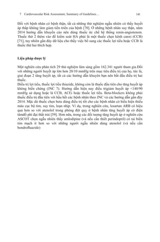 7 Cardiovascular Risk Assessment, Summary of Guidelines… 141
Đối với bệnh nhân có bệnh thận, tất cả những thử nghiệm ngẫu nhiên có thấy huyết
áp thấp không làm giảm tiến triển của bệnh [70]. Ở những bệnh nhân suy thận, năm
2014 hướng dẫn khuyến cáo nên dùng thuốc ức chế hệ thống renin-angiotensin.
Thuốc thứ 2 thêm vào để kiểm soát HA phải là một thuốc chẹn kênh canxi (CCB)
[71], tuy nhiên gần đây dữ liệu cho thấy việc bổ sung các thuốc lợi tiểu hoặc CCB là
thuốc thứ hai thích hợp.
Liệu pháp dược lý
Một nghiên cứu phân tích 29 thử nghiệm lâm sàng gồm 162.341 người tham gia.Đối
với những người huyết áp lớn hơn 20/10 mmHg trên mục tiêu điều trị của họ, tức là,
giai đoạn 2 tăng huyết áp, tất cả các hướng dẫn khuyên bạn nên bắt đầu điều trị hai
thuốc.
Điều trị lợi tiểu, thuốc lợi tiểu thiazide, không còn là thuốc đầu tiên cho tăng huyết áp
không biến chứng (JNC 7). Hướng dẫn hiện nay điều trịgiảm huyết áp <140/90
mmHg sử dụng hoặc là CCB, ACEi hoặc thuốc lợi tiểu. Beta-blockers không phải
thuốc điều trị đầu tiên với hầu hết các bệnh nhân theo JNC và các hướng dẫn gần đây
2014. Mặc dù thuốc chẹn beta dùng điều trị tốt cho các bệnh nhân có biểu hiện thiếu
máu cục bộ tim, suy tim, loạn nhịp. Ví dụ, trong nghiên cứu, losartan ARB có hiệu
quả hơn so với atenolol trong phòng đột quỵ ở bệnh nhân tăng huyết áp có điện
tâmđồ phì đại thất trái [59]. Hơn nữa, trong các đối tượng tăng huyết áp ở nghiên cứu
ASCOT chọn ngẫu nhiên thấy amlodipine (và nếu cần thiết perindopril) có tai biến
tim mạch ít hơn so với những người ngẫu nhiên dùng atenolol (và nếu cần
bendroﬂuazide)
 
