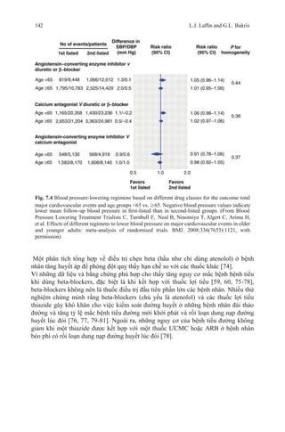 142 L.J. Lafﬁn and G.L. Bakris
Fig. 7.4 Blood pressure-lowering regimens based on different drug classes for the outcome total
major cardiovascular events and age groups <65 vs. ≥65. Negative blood pressure values indicate
lower mean follow-up blood pressure in ﬁrst-listed than in second-listed groups. (From Blood
Pressure Lowering Treatment Trialists C, Turnbull F, Neal B, Ninomiya T, Algert C, Arima H,
et al. Effects of different regimens to lower blood pressure on major cardiovascular events in older
and younger adults: meta-analysis of randomised trials. BMJ. 2008;336(7653):1121, with
permission)
Một phân tích tổng hợp về điều trị chẹn beta (hầu như chỉ dùng atenolol) ở bệnh
nhân tăng huyết áp để phòng đột quỵ thấy hạn chế so với các thuốc khác [74].
Vì những dữ liệu và bằng chứng phù hợp cho thấy tăng nguy cơ mắc bệnh bệnh tiểu
khi dùng beta-blockers, đặc biệt là khi kết hợp với thuốc lợi tiểu [59, 60, 75-78],
beta-blockers không nên là thuốc điều trị đầu tiên phần lớn các bệnh nhân. Nhiều thử
nghiệm chứng minh rằng beta-blockers (chủ yếu là atenolol) và các thuốc lợi tiểu
thiazide gây khó khăn cho việc kiểm soát đường huyết ở những bệnh nhân đái tháo
đường và tăng tỷ lệ mắc bệnh tiểu đường mới khởi phát và rối loạn dung nạp đường
huyết lúc đói [76, 77, 79-81]. Ngoài ra, những nguy cơ của bệnh tiểu đường không
giảm khi một thiazide được kết hợp với một thuốc ƯCMC hoặc ARB ở bệnh nhân
béo phì có rối loạn dung nạp đường huyết lúc đói [78].
 