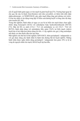 7 Cardiovascular Risk Assessment, Summary of Guidelines… 143
yếu tố quyết định giảm nguy cơ tim mạch là giảm huyết áp [73]. Trường hợp ngoại lệ
cho quy tắc này là thuốc beta-blockers mới như carvedilol, có thêm tính chất chặn
alpha-adrenergic, và NEBIVOLOL gây giãn mạch bằng tăng giải phóng oxit nitric.
Cả hai tác nhân có tác động trung lập về kiểm soát đường huyết và tăng mức độ nhạy
cảm insulin [83, 84].
Trong thử nghiệm, bệnh nhân có nguy cơ cao bị tai biến tim mạch được chọn ngẫu
nhiên dùng benazepril (ACEi) với amlodipine hoặc hydrochlorothiazide (HCTZ)
[71]. Mặc dù HA so sánh (131,6 / 73,3 với amlodipine so với 132,5 / 74,4 với
HCTZ), bệnh nhân dùng với amlodipine thấy giảm 19,6% tai biến mạch vànhvà
huyết áp có hơi thấp hơn nhóm dùng lợi tiểu. vì vậy nghiên cứu gợi ý rằng amlodipin
nên được coi như thuốc đầu tiên lựa chọn
Một nghiên cứu thứ hai là thử nghiệm ADVANCE, thêm perindopril / indapamide so
với giả dược dùng cho bệnh nhân bị bệnh tiểu đường bất kể huyết áp[85]. Những
bệnh nhân được ngẫu nhiên dùng perindopril / indapamide làm giảm 18% tỷ lệ tử
vong do nguyên nhân tim mạch, bất kể huyết áp ban đầu.
.
 