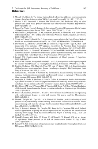 7 Cardiovascular Risk Assessment, Summary of Guidelines… 145
References
1. Mensah GA, Bakris G. The United Nations high level meeting addresses noncommunicable
diseases, but where is hypertension? J Clin Hypertens (Greenwich). 2011;13(11):787–90.
2. Mosley II WJ, Greenland P, Garside DB, Lloyd-Jones DM. Predictive utility of pulse
pressure and other blood pressure measures for cardiovascular outcomes. Hypertension.
2007;49(6):1256–64.
3. Lawes CM, Vander Hoorn S, Rodgers A, International Society of Hypertension. Global burden
of blood-pressure-related disease, 2001. Lancet. 2008;371(9623):1513–8.
4. Mozaffarian D, Benjamin EJ, Go AS, Arnett DK, Blaha MJ, Cushman M, et al. Heart disease
and stroke statistics—2015 update: a report from the American Heart Association. Circulation.
2015;131(4):e29–322.
5. Nwankwo T,Yoon SS, Burt V,Gu Q. Hypertension among adults in the United States: National
Health and Nutrition Examination Survey, 2011-2012. NCHS Data Brief. 2013;(133):1–8.
6. Lloyd-Jones D, Adams R, Carnethon M, De Simone G, Ferguson TB, Flegal K, et al. Heart
disease and stroke statistics—2009 update: a report from the American Heart Association
Statistics Committee and Stroke Statistics Subcommittee. Circulation. 2009;119(3):e21–181.
7. Rutan GH, Kuller LH, Neaton JD, Wentworth DN, McDonald RH, Smith WM. Mortality asso-
ciated with diastolic hypertension and isolated systolic hypertension among men screened for
the Multiple Risk Factor Intervention Trial. Circulation. 1988;77(3):504–14.
8. Kannel WB. Cardiovascular hazards of components of blood pressure. J Hypertens.
2002;20(3):395–7.
9. FranklinSS,Khan SA,WongND, LarsonMG,LevyD. Ispulsepressureusefulinpredictingrisk
for coronary heart Disease? The Framingham heart study. Circulation. 1999;100(4):354–60.
10. Franklin SS, Larson MG, Khan SA, Wong ND, Leip EP, Kannel WB, et al. Does the relation
of blood pressure to coronary heart disease risk change with aging? The Framingham Heart
Study. Circulation. 2001;103(9):1245–9.
11. Antikainen RL, Jousilahti P, Vanhanen H, Tuomilehto J. Excess mortality associated with
increased pulse pressure among middle-aged men and women is explained by high systolic
blood pressure. J Hypertens. 2000;18(4):417–23.
12. Lewington S, Clarke R, Qizilbash N, Peto R, Collins R, Prospective Studies Collaboration.
Age-speciﬁc relevance of usual blood pressure to vascular mortality: a meta-analysis of indi-
vidual data for one million adults in 61 prospective studies. Lancet. 2002;360(9349):1903–13.
13. Lloyd-Jones DM, Leip EP, Larson MG, D’Agostino RB, BeiserA, Wilson PW, et al. Prediction
of lifetime risk for cardiovascular disease by risk factor burden at 50 years of age. Circulation.
2006;113(6):791–8.
14. Franco OH, Peeters A, Bonneux L, de Laet C. Blood pressure in adulthood and life expectancy
with cardiovascular disease in men and women: life course analysis. Hypertension.
2005;46(2):280–6.
15. Miura K, Daviglus ML, Dyer AR, Liu K, Garside DB, Stamler J, et al. Relationship of blood
pressure to 25-year mortality due to coronary heart disease, cardiovascular diseases, and all
causes in young adult men: the Chicago Heart Association Detection Project in Industry. Arch
Intern Med. 2001;161(12):1501–8.
16. Yano Y, Stamler J, Garside DB, Daviglus ML, Franklin SS, Carnethon MR, et al. Isolated
systolic hypertension in young and middle-aged adults and 31-year risk for cardiovascular
mortality: the Chicago Heart Association Detection Project in Industry study. J Am Coll
Cardiol. 2015;65(4):327–35.
17. Vasan RS, Larson MG, Leip EP, Evans JC, O’Donnell CJ, Kannel WB, et al. Impact
of high-normal blood pressure on the risk of cardiovascular disease. N Engl J Med.
2001;345(18):1291–7.
18. Kannel WB. Risk stratiﬁcation in hypertension: new insights from the Framingham Study. Am
J Hypertens. 2000;13(1 Pt 2):3S–10.
 