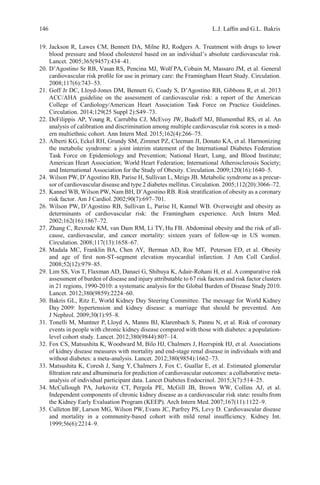 146 L.J. Lafﬁn and G.L. Bakris
19. Jackson R, Lawes CM, Bennett DA, Milne RJ, Rodgers A. Treatment with drugs to lower
blood pressure and blood cholesterol based on an individual’s absolute cardiovascular risk.
Lancet. 2005;365(9457):434–41.
20. D’Agostino Sr RB, Vasan RS, Pencina MJ, Wolf PA, Cobain M, Massaro JM, et al. General
cardiovascular risk proﬁle for use in primary care: the Framingham Heart Study. Circulation.
2008;117(6):743–53.
21. Goff Jr DC, Lloyd-Jones DM, Bennett G, Coady S, D’Agostino RB, Gibbons R, et al. 2013
ACC/AHA guideline on the assessment of cardiovascular risk: a report of the American
College of Cardiology/American Heart Association Task Force on Practice Guidelines.
Circulation. 2014;129(25 Suppl 2):S49–73.
22. DeFilippis AP, Young R, Carrubba CJ, McEvoy JW, Budoff MJ, Blumenthal RS, et al. An
analysis of calibration and discrimination among multiple cardiovascular risk scores in a mod-
ern multiethnic cohort. Ann Intern Med. 2015;162(4):266–75.
23. Alberti KG, Eckel RH, Grundy SM, Zimmet PZ, Cleeman JI, Donato KA, et al. Harmonizing
the metabolic syndrome: a joint interim statement of the International Diabetes Federation
Task Force on Epidemiology and Prevention; National Heart, Lung, and Blood Institute;
American Heart Association; World Heart Federation; International Atherosclerosis Society;
and International Association for the Study of Obesity. Circulation. 2009;120(16):1640–5.
24. Wilson PW, D’Agostino RB, Parise H, Sullivan L, Meigs JB. Metabolic syndrome as a precur-
sor of cardiovascular disease and type 2 diabetes mellitus. Circulation. 2005;112(20):3066–72.
25. Kannel WB, Wilson PW, Nam BH, D’Agostino RB. Risk stratiﬁcation of obesity as a coronary
risk factor. Am J Cardiol.2002;90(7):697–701.
26. Wilson PW, D’Agostino RB, Sullivan L, Parise H, Kannel WB. Overweight and obesity as
determinants of cardiovascular risk: the Framingham experience. Arch Intern Med.
2002;162(16):1867–72.
27. Zhang C, Rexrode KM, van Dam RM, Li TY, Hu FB. Abdominal obesity and the risk of all-
cause, cardiovascular, and cancer mortality: sixteen years of follow-up in US women.
Circulation. 2008;117(13):1658–67.
28. Madala MC, Franklin BA, Chen AY, Berman AD, Roe MT, Peterson ED, et al. Obesity
and age of ﬁrst non-ST-segment elevation myocardial infarction. J Am Coll Cardiol.
2008;52(12):979–85.
29. Lim SS, Vos T, Flaxman AD, Danaei G, Shibuya K, Adair-Rohani H, et al. A comparative risk
assessment of burden of disease and injury attributable to 67 risk factors and risk factor clusters
in 21 regions, 1990-2010: a systematic analysis for the Global Burden of Disease Study2010.
Lancet. 2012;380(9859):2224–60.
30. Bakris GL, Ritz E, World Kidney Day Steering Committee. The message for World Kidney
Day 2009: hypertension and kidney disease: a marriage that should be prevented. Am
J Nephrol. 2009;30(1):95–8.
31. Tonelli M, Muntner P, Lloyd A, Manns BJ, Klarenbach S, Pannu N, et al. Risk of coronary
events in people with chronic kidney disease compared with those with diabetes: a population-
level cohort study. Lancet. 2012;380(9844):807–14.
32. Fox CS, Matsushita K, Woodward M, Bilo HJ, Chalmers J, Heerspink HJ, et al. Associations
of kidney disease measures with mortality and end-stage renal disease in individuals with and
without diabetes: a meta-analysis. Lancet. 2012;380(9854):1662–73.
33. Matsushita K, Coresh J, Sang Y, Chalmers J, Fox C, Guallar E, et al. Estimated glomerular
ﬁltration rate and albuminuria for prediction of cardiovascular outcomes: a collaborative meta-
analysis of individual participant data. Lancet Diabetes Endocrinol. 2015;3(7):514–25.
34. McCullough PA, Jurkovitz CT, Pergola PE, McGill JB, Brown WW, Collins AJ, et al.
Independent components of chronic kidney disease as a cardiovascular risk state: results from
the Kidney Early Evaluation Program (KEEP). Arch Intern Med.2007;167(11):1122–9.
35. Culleton BF, Larson MG, Wilson PW, Evans JC, Parfrey PS, Levy D. Cardiovascular disease
and mortality in a community-based cohort with mild renal insufﬁciency. Kidney Int.
1999;56(6):2214–9.
 
