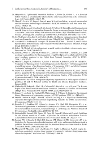 7 Cardiovascular Risk Assessment, Summary of Guidelines… 147
36. Manjunath G, Tighiouart H, Ibrahim H, MacLeod B, Salem DN, Grifﬁth JL, et al. Level of
kidney function as a risk factor for atherosclerotic cardiovascular outcomes in the community.
J Am Coll Cardiol. 2003;41(1):47–55.
37. Mann JF, Gerstein HC, Pogue J, Bosch J, Yusuf S. Renal insufﬁciency as a predictor of cardio-
vascular outcomes and the impact of ramipril: the HOPE randomized trial. Ann Intern Med.
2001;134(8):629–36.
38. Sarnak MJ, LeveyAS, Schoolwerth AC, Coresh J, Culleton B, Hamm LL, et al. Kidney disease
as a risk factor for development of cardiovascular disease: a statement from theAmerican Heart
Association Councils on Kidney in Cardiovascular Disease, High Blood Pressure Research,
Clinical Cardiology, and Epidemiology and Prevention. Circulation. 2003;108(17):2154–69.
39. Go AS, Chertow GM, Fan D, McCulloch CE, Hsu CY. Chronic kidney disease and the risks of
death, cardiovascular events, and hospitalization. N Engl J Med. 2004;351(13):1296–305.
40. Anavekar NS, McMurray JJ, Velazquez EJ, Solomon SD, Kober L, Rouleau JL, et al. Relation
between renal dysfunction and cardiovascular outcomes after myocardial infarction. N Engl
J Med. 2004;351(13):1285–95.
41. Bakris GL, Molitch M. Microalbuminuria as a risk predictor in diabetes: the continuing saga.
Diabetes Care. 2014;37(3):867–75.
42. James PA, Oparil S, Carter BL, Cushman WC, Dennison-Himmelfarb C, Handler J, et al. 2014
evidence-based guideline for the management of high blood pressure in adults: report from the
panel members appointed to the Eighth Joint National Committee (JNC 8). JAMA.
2014;311(5):507–20.
43. Mancia G, Fagard R, Narkiewicz K, Redon J, Zanchetti A, Bohm M, et al. 2013 ESH/ESC
Guidelines for the management of arterial hypertension: the Task Force for the management of
arterial hypertension of the European Society of Hypertension (ESH) and of the European
Society of Cardiology (ESC). J Hypertens. 2013;31(7):1281–357.
44. Weber MA, Schiffrin EL, White WB, Mann S, Lindholm LH, Kenerson JG, et al. Clinical
practice guidelines for the management of hypertension in the community: a statement by the
American Society of Hypertension and the International Society of Hypertension. J Clin
Hypertens (Greenwich). 2014;16(1):14–26.
45. Hypertension: the clinical management of primary hypertension in adults: update of clinical
guidelines 18 and 34. National Institute for Health and Clinical Excellence: Guidance.
London; 2011.
46. Chobanian AV,Bakris GL, Black HR, Cushman WC, Green LA, Izzo Jr JL, et al. The Seventh
Report of the Joint National Committee on Prevention, Detection, Evaluation, and Treatment
of High Blood Pressure: the JNC 7 report. JAMA. 2003;289(19):2560–72.
47. Krause T, Lovibond K, Caulﬁeld M, McCormack T, Williams B, Guideline Development
Group. Management of hypertension: summary of NICE guidance. BMJ. 2011;343:d4891.
48. Dolan E, Stanton A, Thijs L, Hinedi K, Atkins N, McClory S, et al. Superiority of ambulatory
over clinic blood pressure measurement in predicting mortality: the Dublin outcome study.
Hypertension. 2005;46(1):156–61.
49. Rosendorff C, Lackland DT, Allison M, Aronow WS, Black HR, Blumenthal RS, et al.
Treatment of hypertension in patients with coronary artery disease: A scientiﬁc statement from
the American Heart Association, American College of Cardiology, and American Society of
Hypertension. J Am Soc Hypertens. 2015;9(6):453–498.
50. Goldstein LB, Bushnell CD, Adams RJ, Appel LJ, Braun LT, Chaturvedi S, et al. Guidelines
for the primary prevention of stroke: a guideline for healthcare professionals from the
American Heart Association/American Stroke Association. Stroke.2011;42(2):517–84.
51. Kernan WN, Ovbiagele B, Black HR, Bravata DM, Chimowitz MI, Ezekowitz MD, et al.
Guidelines for the prevention of stroke in patients with stroke and transient ischemic attack: a
guideline for healthcare professionals from the American Heart Association/American Stroke
Association. Stroke. 2014;45(7):2160–236.
52. Messerli FH, Mancia G, Conti CR, Hewkin AC, Kupfer S, Champion A, et al. Dogma dis-
puted: can aggressively lowering blood pressure in hypertensive patients with coronary artery
disease be dangerous? Ann Intern Med. 2006;144(12):884–93.
 