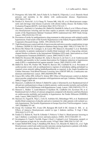 148 L.J. Lafﬁn and G.L. Bakris
53. Protogerou AD, Safar ME, Iaria P, Safar H, Le Dudal K, Filipovsky J, et al. Diastolic blood
pressure and mortality in the elderly with cardiovascular disease. Hypertension.
2007;50(1):172–80.
54. Peralta CA, Norris KC, Li S, Chang TI, Tamura MK, Jolly SE, et al. Blood pressure compo-
nents and end-stage renal disease in persons with chronic kidney disease: the Kidney Early
Evaluation Program (KEEP). Arch Intern Med. 2012;172(1):41–7.
55. Hansson L, Zanchetti A, Carruthers SG, Dahlof B, Elmfeldt D, Julius S, et al. Effects of inten-
sive blood-pressure lowering and low-dose aspirin in patients with hypertension: principal
results of the Hypertension Optimal Treatment (HOT) randomised trial. HOT Study Group.
Lancet. 1998;351(9118):1755–62.
56. Prevention of stroke by antihypertensive drug treatment in older persons with isolated systolic
hypertension. Final results of the Systolic Hypertension in the Elderly Program (SHEP). SHEP
Cooperative Research Group. JAMA. 1991;265(24):3255–64.
57. Tight blood pressure control and risk of macrovascular and microvascular complications in type
2 diabetes: UKPDS 38. UK Prospective Diabetes Study Group. BMJ. 1998;317(7160):703–13.
58. Brown MJ, Palmer CR, Castaigne A, de Leeuw PW, Mancia G, Rosenthal T, et al. Morbidity
and mortality in patients randomised to double-blind treatment with a long-acting calcium-
channel blocker or diuretic in the International Nifedipine GITS study: Intervention as a Goal
in Hypertension Treatment (INSIGHT). Lancet. 2000;356(9227):366–72.
59. Dahlof B, Devereux RB, Kjeldsen SE, Julius S, Beevers G, de Faire U, et al. Cardiovascular
morbidity and mortality in the Losartan Intervention For Endpoint reduction in hypertension
study (LIFE): a randomised trial against atenolol. Lancet. 2002;359(9311):995–1003.
60. Dahlof B, Sever PS, Poulter NR, Wedel H, Beevers DG, Caulﬁeld M, et al. Prevention of
cardiovascular events with an antihypertensive regimen of amlodipine adding perindopril as
required versus atenolol adding bendroﬂumethiazide as required, in the Anglo-Scandinavian
Cardiac Outcomes Trial-Blood Pressure Lowering Arm (ASCOT-BPLA): a multicentre ran-
domised controlled trial. Lancet. 2005;366(9489):895–906.
61. Estacio RO, Jeffers BW, Gifford N, Schrier RW. Effect of blood pressure control on diabetic
microvascular complications in patients with hypertension and type 2 diabetes. Diabetes Care.
2000;23 Suppl 2:B54–64.
62. Hansson L, Lindholm LH, Ekbom T, Dahlof B, Lanke J, Schersten B, et al. Randomised trial of
old and new antihypertensive drugs in elderly patients: cardiovascular mortality and morbidity
the Swedish Trial in Old Patients with Hypertension-2 study. Lancet. 1999;354(9192):1751–6.
63. Hansson L, Hedner T, Lund-Johansen P, Kjeldsen SE, Lindholm LH, Syvertsen JO, et al.
Randomised trial of effects of calcium antagonists compared with diuretics and beta-blockers
on cardiovascular morbidity and mortality in hypertension: the Nordic Diltiazem (NORDIL)
study. Lancet. 2000;356(9227):359–65.
64. Staessen JA, Fagard R, Thijs L, Celis H, Arabidze GG, Birkenhager WH, et al. Randomised
double-blind comparison of placebo and active treatment for older patients with isolated sys-
tolic hypertension. The Systolic Hypertension in Europe (Syst-Eur) Trial Investigators. Lancet.
1997;350(9080):757–64.
65. Group AS, Cushman WC, Evans GW, Byington RP, Goff Jr DC, Grimm Jr RH, et al.
Effects of intensive blood-pressure control in type 2 diabetes mellitus. N Engl J Med.
2010;362(17):1575–85.
66. Emdin CA, Rahimi K, Neal B, Callender T, Perkovic V, Patel A. Blood pressure lowering in
type 2 diabetes: a systematic review and meta-analysis. JAMA. 2015;313(6):603–15.
67. Investigators O, Yusuf S, Teo KK, Pogue J, Dyal L, Copland I, et al. Telmisartan, ramipril, or
both in patients at high risk for vascular events. N Engl J Med. 2008;358(15):1547–59.
68. Cooper-DeHoff RM, Gong Y,Handberg EM, Bavry AA, Denardo SJ, Bakris GL, et al. Tight
blood pressure control and cardiovascular outcomes among hypertensive patients with diabe-
tes and coronary artery disease. JAMA. 2010;304(1):61–8.
 