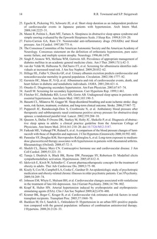 14 R.R. Townsend and S.P. Steigerwalt
25. Eguchi K, Pickering TG, Schwartz JE, et al. Short sleep duration as an independent predictor
of cardiovascular events in Japanese patients with hypertension. Arch Intern Med.
2008;168:2225–31.
26. Manni R, Politini L, Ratti MT, Tartara A. Sleepiness in obstructive sleep apnea syndrome and
simple snoring evaluated by the Epworth Sleepiness Scale. J Sleep Res. 1999;8:319–20.
27. Fierro-Carrion GA, Ram CV. Nonsteroidal anti-inflammatory drugs (NSAIDs) and blood
pressure. Am J Cardiol. 1997;80:775–6.
28. The Consensus Committee of the American Autonomic Society and the American Academy of
Neurology. Consensus statement on the definition of orthostatic hypotension, pure auto-
nomic failure, and multiple system atrophy. Neurology.1996;46:1470.
29. Singh P, Aronow WS, Mellana WM, Gutwein AH. Prevalence of appropriate management of
diabetes mellitus in an academic general medicine clinic. Am J Ther.2009;17(1):42–5.
30. van der Velde M, Halbesma N, DeCharro FT, et al. Screening for albuminuria identifies indi-
viduals at increased renal risk. J Am Soc Nephrol. 2009;20:852–62.
31. Hillege HL, Fidler V, Diercks GF, et al. Urinary albumin excretion predicts cardiovascular and
noncardiovascular mortality in general population. Circulation. 2002;106:1777–82.
32. Gerstein HC, Mann JF, Yi Q, et al. Albuminuria and risk of cardiovascular events, death, and
heart failure in diabetic and nondiabetic individuals. JAMA. 2001;286:421–6.
33. Onusko E. Diagnosing secondary hypertension. Am Fam Physician. 2003;67:67–74.
34. Aurell M. Screening for secondary hypertension. Curr Hypertens Rep. 1999;1:461.
35. Fletcher EC, DeBehnke RD, Lovoi MS, Gorin AB. Undiagnosed sleep apnea in patients with
essential hypertension. Ann Intern Med. 1985;103:190–5.
36. Bassetti CL, Milanova M, Gugger M. Sleep-disordered breathing and acute ischemic stroke: diag-
nosis, risk factors, treatment, evolution, and long-term clinical outcome. Stroke. 2006;37:967–72.
37. Pepperell JC, Ramdassingh-Dow S, Crosthwaite N, et al. Ambulatory blood pressure after
therapeutic and subtherapeutic nasal continuous positive airway pressure for obstructivesleep
apnoea: a randomised parallel trial. Lancet. 2002;359:204–10.
38. Qaseem A, Dallas P,Owens DK, Starkey M, Holty JC, Shekelle P,et al. Diagnosis of obstruc-
tive sleep apnea in adults: a clinical practice guideline from the American College of
Physicians. Ann Intern Med. 2014;161:210–20. doi:10.7326/M12-3187.
39. Farkouh ME, Verheugt FW, Ruland S, et al. A comparison of the blood pressure changes of lumi-
racoxib with those of ibuprofen and naproxen. J Clin Hypertens (Greenwich).2008;10:592–602.
40. Panoulas VF, Douglas KM, Stavropoulos-KalinoglouA, et al. Long-term exposure to medium-
dose glucocorticoid therapy associates with hypertension in patients with rheumatoid arthritis.
Rheumatology (Oxford). 2008;47:72–5.
41. Shufelt CL, Bairey Merz CN. Contraceptive hormone use and cardiovascular disease. J Am
Coll Cardiol. 2009;53:221–31.
42. Taneja I, Diedrich A, Black BK, Byrne DW, Paranjape SY, Robertson D. Modafinil elicits
sympathomedullary activation. Hypertension. 2005;45:612–8.
43. Idelevich E, Kirch W, Schindler C. Current pharmacotherapeutic concepts for the treatment of
obesity in adults. Ther Adv Cardiovasc Dis. 2009;3:75–90.
44. Kisely S, Cox M, Campbell LA, Cooke C, Gardner D. An epidemiologic study of psychotropic
medication and obesity-related chronic illnesses in older psychiatric patients. Can J Psychiatry.
2009;54:269–74.
45. Johnson EM, Whyte E, Mulsant BH, et al. Cardiovascular changes associated with venlafaxine
in the treatment of late-life depression. Am J Geriatr Psychiatry. 2006;14:796–802.
46. Krapf R, Hulter HN. Arterial hypertension induced by erythropoietin and erythropoiesis-
stimulating agents (ESA). Clin J Am Soc Nephrol 2009;4(2):470–480.
47. Kramer BK, Boger C, Kruger B, et al. Cardiovascular risk estimates and risk factors in renal
transplant recipients. Transplant Proc. 2005;37:1868–70.
48. Baekken M, Os I, Sandvik L, Oektedalen O. Hypertension in an urban HIV-positive popula-
tion compared with the general population: influence of combination antiretroviral therapy.
J Hypertens. 2008;26:2126–33.
 