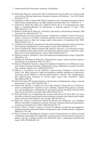 7 Cardiovascular Risk Assessment, Summary of Guidelines… 149
69. Weber MA, Bakris GL, Jamerson K, Weir M, Kjeldsen SE, Devereux RB, et al. Cardiovascular
events during differing hypertension therapies in patients with diabetes. J Am Coll Cardiol.
2010;56(1):77–85.
70. UpadhyayA, EarleyA, Haynes SM, Uhlig K. Systematic review: blood pressure target inchronic
kidney disease and proteinuria as an effect modiﬁer.Ann Intern Med. 2011;154(8):541–8.
71. Jamerson K, Weber MA, Bakris GL, Dahlof B, Pitt B, Shi V, et al. Benazepril plus amlo-
dipine or hydrochlorothiazide for hypertension in high-risk patients. N Engl J Med.
2008;359(23):2417–28.
72. Khosla N, Kalaitzidis R, Bakris GL. The kidney, hypertension, and remaining challenges. Med
Clin North Am. 2009;93(3):697–715.
73. Blood Pressure Lowering Treatment Trialists’ Collaboration, Turnbull F, Neal B, Ninomiya T,
Algert C, Arima H, et al. Effects of different regimens to lower blood pressure on major car-
diovascular events in older and younger adults: meta-analysis of randomised trials. BMJ.
2008;336(7653):1121–3.
74. Lindholm LH, Carlberg B, Samuelsson O. Should beta blockers remain ﬁrst choice in the treat-
ment of primary hypertension? A meta-analysis. Lancet.2005;366(9496):1545–53.
75. Julius S, Kjeldsen SE, Weber M, Brunner HR, Ekman S, Hansson L, et al. Outcomes in hyper-
tensive patients at high cardiovascular risk treated with regimens based on valsartan or amlo-
dipine: the VALUE randomised trial. Lancet. 2004;363(9426):2022–31.
76. Mancia G, Grassi G, ZanchettiA. New-onset diabetes and antihypertensive drugs. J Hypertens.
2006;24(1):3–10.
77. Saraﬁdis PA, McFarlane SI, Bakris GL. Antihypertensive agents, insulin sensitivity, and new-
onset diabetes. Curr Diab Rep. 2007;7(3):191–9.
78. Bakris G, Molitch M, Hewkin A, Kipnes M, Saraﬁdis P, Fakouhi K, et al. Differences in glu-
cose tolerance between ﬁxed-dose antihypertensive drug combinations in people with meta-
bolic syndrome. Diabetes Care. 2006;29(12):2592–7.
79. Ofﬁcers A, Coordinators for the ACRGTA, Lipid-Lowering Treatment to Prevent Heart
Attack Trial. Major outcomes in high-risk hypertensive patients randomized to angiotensin-
converting enzyme inhibitor or calcium channel blocker vs diuretic: The Antihypertensive
and Lipid-Lowering Treatment to Prevent Heart Attack Trial (ALLHAT). JAMA.
2002;288(23):2981–97.
80. Elliott WJ, Meyer PM. Incident diabetes in clinical trials of antihypertensive drugs: anetwork
meta-analysis. Lancet. 2007;369(9557):201–7.
81. Whelton PK, Barzilay J, Cushman WC, Davis BR, Iiamathi E, Kostis JB, et al. Clinical out-
comes in antihypertensive treatment of type 2 diabetes, impaired fasting glucose concentra-
tion, and normoglycemia: Antihypertensive and Lipid-Lowering Treatment to Prevent Heart
Attack Trial (ALLHAT). Arch Intern Med. 2005;165(12):1401–9.
82. Kostis JB, Wilson AC, Freudenberger RS, Cosgrove NM, Pressel SL, Davis BR, et al. Long-
term effect of diuretic-based therapy on fatal outcomes in subjects with isolated systolic hyper-
tension with and without diabetes. Am J Cardiol. 2005;95(1):29–35.
83. Bakris GL, Fonseca V, Katholi RE, McGill JB, Messerli FH, Phillips RA, et al. Metabolic
effects of carvedilol vs metoprolol in patients with type 2 diabetes mellitus and hypertension:
a randomized controlled trial. JAMA. 2004;292(18):2227–36.
84. Kaiser T, Heise T, Nosek L, Eckers U, Sawicki PT. Inﬂuence of nebivolol and enalapril on
metabolic parameters and arterial stiffness in hypertensive type 2 diabetic patients. J Hypertens.
2006;24(7):1397–403.
85. Patel A, Group AC, MacMahon S, Chalmers J, Neal B, Woodward M, et al. Effects of a ﬁxed
combination of perindopril and indapamide on macrovascular and microvascular outcomes in
patients with type 2 diabetes mellitus (the ADVANCE trial): a randomised controlled trial.
Lancet. 2007;370(9590):829–40.
 