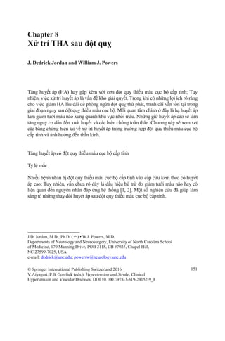 Chapter 8
Xử trí THA sau đột quỵ
J. Dedrick Jordan and William J. Powers
Tăng huyết áp (HA) hay gặp kèm với cơn đột quỵ thiếu máu cục bộ cấp tính; Tuy
nhiên, việc xử trí huyết áp là vấn đề khó giải quyết. Trong khi có những lợi ích rõ ràng
cho việc giảm HA lâu dài để phòng ngừa đột quỵ thứ phát, tranh cãi vẫn tồn tại trong
giai đoạn ngay sau đột quỵ thiếu máu cục bộ. Mối quan tâm chính ở đây là hạ huyết áp
làm giảm tưới máu não xung quanh khu vực nhồi máu. Những giữ huyết áp cao sẽ làm
tăng nguy cơ dẫn đến xuất huyết và các biến chứng toàn thân. Chương này sẽ xem xét
các bằng chứng hiện tại về xử trí huyết áp trong trường hợp đột quỵ thiếu máu cục bộ
cấp tính và ảnh hưởng đến thần kinh.
Tăng huyết áp có đột quỵ thiếu máu cục bộ cấp tính
Tỷ lệ mắc
Nhiều bệnh nhân bị đột quỵ thiếu máu cục bộ cấp tính vào cấp cứu kèm theo có huyết
áp cao; Tuy nhiên, vẫn chưa rõ đây là dấu hiệu bù trừ do giảm tưới máu não hay có
liên quan đến nguyên nhân đáp ứng hệ thống [1, 2]. Một số nghiên cứu đã giúp làm
sáng tỏ những thay đổi huyết áp sau đột quỵ thiếu máu cục bộ cấp tính.
J.D. Jordan, M.D., Ph.D. (*) • W.J. Powers, M.D.
Departments of Neurology and Neurosurgery, University of North Carolina School
of Medicine, 170 Manning Drive, POB 2118, CB #7025, Chapel Hill,
NC 27599-7025, USA
e-mail: dedrick@unc.edu; powersw@neurology.unc.edu
© Springer International Publishing Switzerland 2016
V.Aiyagari, P.B. Gorelick (eds.), Hypertension and Stroke, Clinical
Hypertension and Vascular Diseases, DOI 10.1007/978-3-319-29152-9_8
151
 