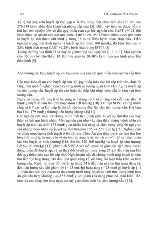 152 J.D. Jordan and W.J. Powers
Tỷ lệ đột quỵ kèm huyết áp cao gặp ở 76,5% trong một phân tích hồi cứu lớn của
276.734 bệnh nhân đến khám tại phòng cấp cứu [3]. Điều này tiếp tục được hỗ trợ
bởi hai thử nghiệm lớn về đột quỵ thiếu máu cục bộ. nghiên cứu CAST với 21.106
bệnh nhân và nghiên cứu đột quỵ quốc tế (IST) với 19.435 bệnh nhân, được ghi nhận
là huyết áp tâm thu >140 mmHg trong 75 % và 80% bệnh nhân. Hơn nữa, THA
nghiêm trọng, như định nghĩa là huyết áp tâm thu> 180 mmHg, đã được báo cáo ở
25% bệnh nhân trong CAST và 28% bệnh nhân trong IST [4, 5].
Thông thường quá trình THA này sẽ giảm trong vài ngày tới [1, 2, 6, 7]. Một nghiên
cứu đột quỵ lớn cho thấy HA tâm thu giảm từ 20-30% kèm theo quá trình phục hồi
thần kinh [8].
Ảnh hưởng của tăng huyết áp với hậu quae quả sau đột quỵ thiếu máu cục bộ cấp tính
Các mục tiêu tối ưu cho huyết áp sau đột quỵ thiếu máu cục bộ cấp tính vẫn chưa rõ
ràng, như một số nghiên cứu đã chứng minh sự tương quan hình chữ U giữa huyết áp
và tiên lượng xấu. huyết áp rất cao hoặc rất thấp khi nhập viện đều đi kèm với tiên
lượng xấu.
Nguy cơ tương đối của tỉ lệ tử vong ở 1 tháng và 1 năm tăng với mỗi thay đổi 10
mmHg huyết áp tâm thu trên hoặc dưới 130 mmHg [10]. Dữ liệu từ IST chứng minh
rằng cả BP cao và BP thấp là chỉ số tiên lượng độc lập cho tiên lượng xấu. HA tâm
thu 140- 179 mmHg thường tiên lượng không xấu[11].
Các nghiên cứu khác đã chứng minh mối liên quan giữa huyết áp tâm thu cao hay
thấp và kết quả bệnh nhân. Một nghiên cứu như vậy cho thấy những bệnh nhân có
huyết áp tâm thu dưới 155 mmHg có nhiều khả năng sẽ chết trong vòng 90 ngày so
với những bệnh nhân có huyết áp tâm thu giữa 155 và 220 mmHg [12]. Nghiên cứu
về dùng nimodipine tĩnh mạch ở bn đột quỵ Châu Âu cho thấy huyết áp tâm thu lớn
hơn 160 mmHg, là một yếu tố dự báo tử vong hoặc tàn tật so với những bệnh nhân
lúc vào huyết áp bình thường (HA tâm thu 120-160 mmHg và huyết áp tâm trương
BP 60- 90 mmHg) [13]. phân tích VISTA xét mối quan hệ giữa các biện pháp huyết
động, biến đổi huyết áp, và sự thay đổi huyết áp trong vòng 24 giờ đầu tiên sau khi
đột quỵ thiếu máu cục bộ cấp tính. Nghiên cứu này đã chứng minh rằng huyết áp tâm
thu liên tục tăng trong 24h đầu liên quan đáng kể với tăng rối loạn thần kinh và tiên
lượng xấu. Ngoài ra, thay đổi huyết áp trong 24 h đầu tiên này có liên quan đáng kể
đến tiên lượng xấu khi giảm lớn (> 75 mmHg) hoặc tăng (> 25 mmHg) huyết áp [14
]. Phân tích đột quỵ Fukuoka đã chứng minh rằng huyết áp tâm thu (trung bình hơn
48 giờ đầu tiên) khoảng 144-153 mmHg làm giảm khả năng phục hồi thần kinh. HA
tâm thu cao cũng làm tăng nguy cơ suy giảm thần kinh và tiên lượng xấu [15].
 
