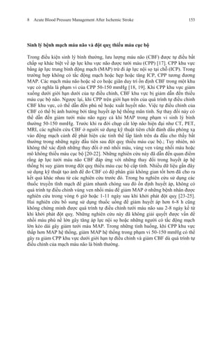 8 Acute Blood Pressure Management After Ischemic Stroke 153
Sinh lý bệnh mạch máu não và đột quỵ thiếu máu cục bộ
Trong điều kiện sinh lý bình thường, lưu lượng máu não (CBF) được tự điều bất
chấp sự khác biệt về áp lực khu vực não được tưới máu (CPP) [17]. CPP khu vực
bằng áp lực trung bình động mạch (MAP) trừ đi áp lực nội sọ tại chỗ (ICP). Trong
trường hợp không có tắc động mạch hoặc hẹp hoặc tăng ICP, CPP tương đương
MAP. Các mạch máu não hoặc sẽ co hoặc giãn duy trì ổn định CBF trong một khu
vực có nghĩa là phạm vi của CPP 50-150 mmHg [18, 19]. Khi CPP khu vực giảm
xuống dưới giới hạn dưới của tự điều chỉnh, CBF khu vực bị giảm dẫn đến thiếu
máu cục bộ não. Ngược lại, khi CPP trên giới hạn trên của quá trình tự điều chỉnh
CBF khu vực, có thể dẫn đến phù nề hoặc xuất huyết não. Việc tự điều chỉnh của
CBF có thể bị ảnh hưởng bởi tăng huyết áp hệ thống mãn tính. Sự thay đổi này có
thể dẫn đến giảm tưới máu não ngay cả khi MAP trong phạm vi sinh lý bình
thường 50-150 mmHg. Trước khi ra đời chụp cắt lớp não hiện đại như CT, PET,
MRI, các nghiên cứu CBF ở người sử dụng kỹ thuật tiêm chất đánh dấu phóng xạ
vào động mạch cảnh để phát hiện các tinh thể lấp lánh trên da đầu cho thấy bất
thường trong những ngày đầu tiên sau đột quỵ thiếu máu cục bộ.; Tuy nhiên, nó
không thể xác định những thay đổi ở mô nhồi máu, vùng ven vùng nhồi máu hoặc
mô không thiếu máu cục bộ [20-22]. Những nghiên cứu này đã dẫn đến quan điểm
rằng áp lực tưới máu não CBF đáp ứng với những thay đổi trong huyết áp hệ
thống bị suy giảm trong đột quỵ thiếu máu cục bộ cấp tính. Nhiều dữ liệu gần đây
sử dụng kỹ thuật tạo ảnh để đo CBF có độ phân giải không gian tốt hơn đã cho ra
kết quả khác nhau từ các nghiên cứu trước đó. Trong ba nghiên cứu sử dụng các
thuốc truyền tĩnh mạch để giảm nhanh chóng sau đó ổn định huyết áp, không có
quá trình tự điều chỉnh vùng ven nhồi máu để giảm MAP ở những bệnh nhân được
nghiên cứu trong vòng 6 giờ hoặc 1-11 ngày sau khi khởi phát đột quỵ [23-25].
Hai nghiên cứu bổ sung sử dụng thuốc uống để giảm huyết áp hơn 6-8 h cũng
không chứng minh được quá trình tự điều chỉnh tưới máu não sau 2-8 ngày kể từ
khi khởi phát đột quỵ. Những nghiên cứu này đã không giải quyết được vấn đề
nhồi máu phù nề lớn gây tăng áp lực nội sọ hoặc những người có tắc động mạch
lớn kéo dài gây giảm tưới máu MAP. Trong những tình huống, khi CPP khu vực
thấp hơn MAP hệ thống, giảm MAP hệ thống trong phạm vi 50-150 mmHg có thể
gây ra giảm CPP khu vực dưới giới hạn tự điều chỉnh và giảm CBF dù quá trình tự
điều chỉnh của mạch máu não là bình thường.
 