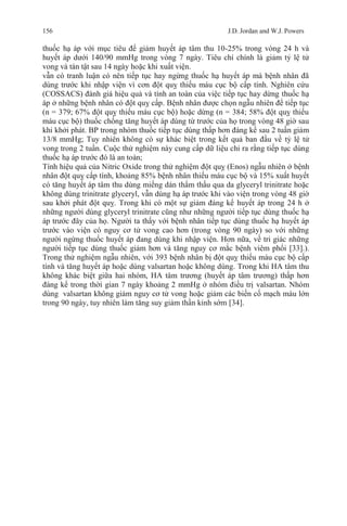 156 J.D. Jordan and W.J. Powers
thuốc hạ áp với mục tiêu để giảm huyết áp tâm thu 10-25% trong vòng 24 h và
huyết áp dưới 140/90 mmHg trong vòng 7 ngày. Tiêu chí chính là giảm tỷ lệ tử
vong và tàn tật sau 14 ngày hoặc khi xuất viện.
vẫn có tranh luận có nên tiếp tục hay ngừng thuốc hạ huyết áp mà bệnh nhân đã
dùng trước khi nhập viện vì cơn đột quỵ thiếu máu cục bộ cấp tính. Nghiên cứu
(COSSACS) đánh giá hiệu quả và tính an toàn của việc tiếp tục hay dừng thuốc hạ
áp ở những bệnh nhân có đột quỵ cấp. Bệnh nhân được chọn ngẫu nhiên để tiếp tục
(n = 379; 67% đột quỵ thiếu máu cục bộ) hoặc dừng (n = 384; 58% đột quỵ thiếu
máu cục bộ) thuốc chống tăng huyết áp dùng từ trước của họ trong vòng 48 giờ sau
khi khởi phát. BP trong nhóm thuốc tiếp tục dùng thấp hơn đáng kể sau 2 tuần giảm
13/8 mmHg; Tuy nhiên không có sự khác biệt trong kết quả ban đầu về tỷ lệ tử
vong trong 2 tuần. Cuộc thử nghiệm này cung cấp dữ liệu chỉ ra rằng tiếp tục dùng
thuốc hạ áp trước đó là an toàn;
Tính hiệu quả của Nitric Oxide trong thử nghiệm đột quỵ (Enos) ngẫu nhiên ở bệnh
nhân đột quỵ cấp tính, khoảng 85% bệnh nhân thiếu máu cục bộ và 15% xuất huyết
có tăng huyết áp tâm thu dùng miếng dán thẩm thấu qua da glyceryl trinitrate hoặc
không dùng trinitrate glyceryl, vẫn dùng hạ áp trước khi vào viện trong vòng 48 giờ
sau khởi phát đột quỵ. Trong khi có một sự giảm đáng kể huyết áp trong 24 h ở
những người dùng glyceryl trinitrate cũng như những người tiếp tục dùng thuốc hạ
áp trước đây của họ. Người ta thấy với bệnh nhân tiếp tục dùng thuốc hạ huyết áp
trước vào viện có nguy cơ tử vong cao hơn (trong vòng 90 ngày) so với những
người ngừng thuốc huyết áp đang dùng khi nhập viện. Hơn nữa, về tri giác những
người tiếp tục dùng thuốc giảm hơn và tăng nguy cơ mắc bệnh viêm phổi [33].).
Trong thử nghiệm ngẫu nhiên, với 393 bệnh nhân bị đột quỵ thiếu máu cục bộ cấp
tính và tăng huyết áp hoặc dùng valsartan hoặc không dùng. Trong khi HA tâm thu
không khác biệt giữa hai nhóm, HA tâm trương (huyết áp tâm trương) thấp hơn
đáng kể trong thời gian 7 ngày khoảng 2 mmHg ở nhóm điều trị valsartan. Nhóm
dùng valsartan không giảm nguy cơ tử vong hoặc giảm các biến cố mạch máu lớn
trong 90 ngày, tuy nhiên làm tăng suy giảm thần kinh sớm [34].
 