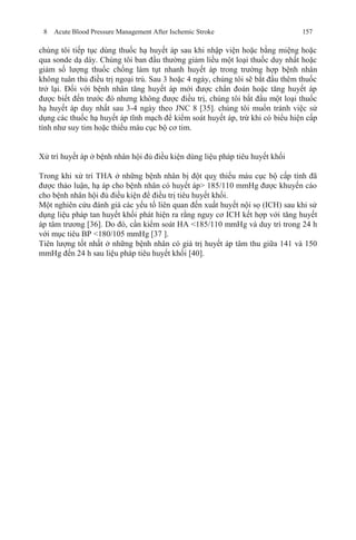 8 Acute Blood Pressure Management After Ischemic Stroke 157
chúng tôi tiếp tục dùng thuốc hạ huyết áp sau khi nhập viện hoặc bằng miệng hoặc
qua sonde dạ dày. Chúng tôi ban đầu thường giảm liều một loại thuốc duy nhất hoặc
giảm số lượng thuốc chống làm tụt nhanh huyết áp trong trường hợp bệnh nhân
không tuân thủ điều trị ngoại trú. Sau 3 hoặc 4 ngày, chúng tôi sẽ bắt đầu thêm thuốc
trở lại. Đối với bệnh nhân tăng huyết áp mới được chẩn đoán hoặc tăng huyết áp
được biết đến trước đó nhưng không được điều trị, chúng tôi bắt đầu một loại thuốc
hạ huyết áp duy nhất sau 3-4 ngày theo JNC 8 [35]. chúng tôi muốn tránh việc sử
dụng các thuốc hạ huyết áp tĩnh mạch để kiểm soát huyết áp, trừ khi có biểu hiện cấp
tính như suy tim hoặc thiếu máu cục bộ cơ tim.
Xử trí huyết áp ở bệnh nhân hội đủ điều kiện dùng liệu pháp tiêu huyết khối
Trong khi xử trí THA ở những bệnh nhân bị đột quỵ thiếu máu cục bộ cấp tính đã
được thảo luận, hạ áp cho bệnh nhân có huyết áp> 185/110 mmHg được khuyến cáo
cho bệnh nhân hội đủ điều kiện để điều trị tiêu huyết khối.
Một nghiên cứu đánh giá các yếu tố liên quan đến xuất huyết nội sọ (ICH) sau khi sử
dụng liệu pháp tan huyết khối phát hiện ra rằng nguy cơ ICH kết hợp với tăng huyết
áp tâm trương [36]. Do đó, cần kiểm soát HA <185/110 mmHg và duy trì trong 24 h
với mục tiêu BP <180/105 mmHg [37 ].
Tiên lượng tốt nhất ở những bệnh nhân có giá trị huyết áp tâm thu giữa 141 và 150
mmHg đến 24 h sau liệu pháp tiêu huyết khối [40].
 