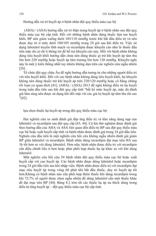 158 J.D. Jordan and W.J. Powers
Hướng dẫn xử trí huyết áp ở bệnh nhân đột quỵ thiếu máu cục bộ
(AHA) / (ASA) hướng dẫn xử trí thận trọng huyết áp ở bệnh nhân sau đột quỵ
thiếu máu cục bộ cấp tính. Đối với những bệnh nhân dùng thuốc làm tan huyết
khối, BP nên giảm xuống dưới 185/110 mmHg trước khi bắt đầu điều trị và nên
được duy trì ở mức dưới 180/105 mmHg trong 24 giờ sau khi điều trị. Việc sử
dụng labetalol truyền tĩnh mạch và nicardipin được khuyến cáo như là thuốc đầu
tiên mặc dù có rất ít thông tin để hỗ trợ khuyến cáo này. Đối với bệnh nhân không
dùng tiêu huyết khối hướng dẫn chưa nên dùng thuốc gì trừ khi huyết áp tâm thu
lớn hơn 220 mmHg hoặc huyết áp tâm trương lớn hơn 120 mmHg. Khuyến nghị
này là một ý kiến thống nhất tuy nhiên không dựa trên các nghiên cứu ngẫu nhiên
[26].
Tổ chức đột quỵ châu Âu đề nghị hướng dẫn tương tự cho những người điều trị
với tiêu huyết khối. Đối với các bệnh nhân không dùng tiêu huyết khối, họ khuyên
không nên dùng thuốc trừ khí huyết áp trên 220/120 mmHg hoặc có bằng chứng
rối loạn cơ quan đích [41]. (AHA) / (ASA) 2013 đề nghị không điều trị hạ huyết
trong tuần đầu tiên sau khi đột quỵ cấp tính "bất kể mức huyết áp, mặc dù đánh
giá lâm sàng nên được sử dụng khi đối mặt với các giá trị huyết áp tâm thu rất cao
"[42].
lựa chọn thuốc hạ huyết áp trong đột quỵ thiếu máu cục bộ
Hai nghiên cứu so sánh đánh giá đáp ứng điều trị và khả năng dung nạp của
labetalol và nicardipin sau đột quỵ cấp [43, 44]. Cả hai thử nghiệm được đánh giá
theo hướng dẫn của AHA và ASA liên quan đến điều trị BP sau đột quỵ thiếu máu
cục bộ hoặc xuất huyết cấp tính và bệnh nhân được đánh giá trong 24 giờ đầu tiên.
Nghiên cứu đầu tiên là một nghiên cứu hồi cứu không ngẫu nhiên đánh giá giảm
BP giữa labetalol và nicardipin. Bệnh nhân dùng nicardipin đạt mục tiêu HA sau
1h tốt hơn so với dùng labetalol. Hơn nữa, bệnh nhân được điều trị với nicardipin
cần điều chỉnh liều ít hơn hoặc phải phối hợp thuốc hạ áp khác so với khi dùng
labetalol.
Một nghiên cứu hồi cứu 54 bệnh nhân đột quỵ thiếu máu cục bộ hoặc xuất
huyết cấp với cao huyết áp. Các bệnh nhân được dùng labetalol hoặc nicardipin
trong 24 giờ đầu tiên sau khi nhập viện. Bệnh nhân được điều trị với nicardipin đạt
mục tiêu huyết áp trong vòng 60 phút khi bắt đầu thuốc, duy trì huyết áp tốt
hơn.Không có bệnh nhân nào cần phối hợp thêm thuốc khi dùng nicardipin trong
khi 72,7% số người được chọn ngẫu nhiên để dùng labetalol cần một thuốc khác
để đạt mục tiêu BP [44]. Bảng 8.2 tóm tắt các thuốc hạ áp ưa thích dùng trong
điều trị tăng huyết áp – đột quỵ thiếu máu cục bộ cấp tính.
 