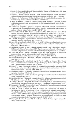 160 J.D. Jordan and W.J. Powers
6. Harper G, Castleden CM, Potter JF. Factors affecting changes in blood pressure after acute
stroke. Stroke. 1994;25:1726–9.
7. Broderick J, Brott T, Barsan W, Haley EC, Levy D, Marler J, Sheppard G, Blum C. Blood pres-
sure during the first minutes of focal cerebral ischemia. Ann Emerg Med. 1993;22:1438–43.
8. Chamorro A, Vila N, Ascaso C, Elices E, Schonewille W, Blanc R. Blood pressure and func-
tional recovery in acute ischemic stroke. Stroke. 1998;29:1850–3.
9. Mattle HP, Kappeler L, Arnold M, Fischer U, Nedeltchev K, Remonda L, Jakob SM, Schroth
G. Blood pressure and vessel recanalization in the first hours after ischemic stroke. Stroke.
2005;36:264–8.
10. Vemmos KN, Tsivgoulis G, Spengos K, Zakopoulos N, SynetosA, Manios E, Konstantopoulou
P, Mavrikakis M. U-shaped relationship between mortality and admission blood pressure in
patients with acute stroke. J Intern Med. 2004;255:257–65.
11. Leonardi-Bee J, Bath PMW, Phillips SJ, Sandercock PAG, IST Collaborative Group. Blood
pressure and clinical outcomes in the International Stroke Trial. Stroke. 2002;33:1315–20.
12. Stead LG, Gilmore RM, Vedula KC, Weaver AL, Decker WW, Brown RD. Impact of acute
blood pressure variability on ischemic stroke outcome. Neurology. 2006;66:1878–81.
13. Ahmed N, Wahlgren G. High initial blood pressure after acute stroke is associated with poor
functional outcome. J Intern Med. 2001;249:467–73.
14. Sare GM, Ali M, Shuaib A, Bath PMW, for the VISTA Collaboration. Relationship between
hyperacute blood pressure and outcome after ischemic stroke: data from the VISTA collabora-
tion. Stroke. 2009;40:2098–103.
15. Ishitsuka K, Kamouchi M, Hata J, Fukuda K, Matsuo R, Kuroda J,Ago T, Kuwashiro T, Sugimori
H, Nakane H, Kitazono T, Investigators FSR. High blood pressure after acute ischemic stroke is
associated with poor clinical outcomes: Fukuoka Stroke Registry. Hypertension. 2014;63:54–60.
16. Jensen MB, Yoo B, Clarke WR, Davis PH, Adams HR. Blood pressure as an independent
prognostic factor in acute ischemic stroke. Can J Neurol Sci. 2006;33:34–8.
17. Strandgaard S, Paulson OB. Cerebral autoregulation. Stroke. 1984;15:413–6.
18. Paulson OB, Strandgaard S, Edvinsson L. Cerebral autoregulation. Cerebrovasc Brain Metab
Rev. 1990;2:161–92.
19. Lang EW, Lagopoulos J, Griffith J, Yip K, Yam A, Mudaliar Y, Mehdorn HM, Dorsch
NWC. Cerebral vasomotor reactivity testing in head injury: the link between pressure and
flow. J Neurol Neurosurg Psychiatr.2003;74:1053–9.
20. Agnoli A, Fieschi C, Bozzao L, Battistini N, Prencipe M. Autoregulation of cerebral blood
flow. Studies during drug-induced hypertension in normal subjects and in patients with cere-
bral vascular diseases. Circulation. 1968;38:800–12.
21. Paulson OB, Lassen NA, Skinhoj E. Regional cerebral blood flow in apoplexy without arterial
occlusion. Neurology. 1970;20:125–38.
22. Paulson OB. Regional cerebral blood flow in apoplexy due to occlusion of the middle cerebral
artery. Neurology.1970;20:63–77.
23. Pozzilli C, Di Piero V, Pantano P, Rasura M, Lenzi GL. Influence of nimodipine on cerebral
blood flow in human cerebral ischaemia. J Neurol. 1989;236:199–202.
24. Vorstrup S, AndersenA, Blegvad N, Paulson OB. Calcium antagonist (PY 108-068) treatment may
further decrease flow in ischemic areas in acute stroke. J Cereb Blood Flow Metab. 1986;6:222–9.
25. Powers WJ, Videen TO, Diringer MN, Aiyagari V, Zazulia AR. Autoregulation after ischaemic
stroke. J Hypertens. 2009;27:2218–22.
26. Jauch EC, Saver JL, Adams HP, Bruno A, Connors JJB, Demaerschalk BM, Khatri P,
McMullan PW, Qureshi AI, Rosenfield K, Scott PA, Summers DR, Wang DZ, WintermarkM,
Yonas H, Council AHAS, Council on Cardiovascular Nursing, Council on Peripheral Vascular
Disease, Council on Clinical Cardiology. Guidelines for the early management of patients with
acute ischemic stroke: a guideline for healthcare professionals from the American Heart
Association/American Stroke Association. Stroke. 2013;44:870–947.
27. Hornig CR, Dorndorf W, Agnoli AL. Hemorrhagic cerebral infarction—a prospective study.
Stroke. 1986;17:179–85.
 