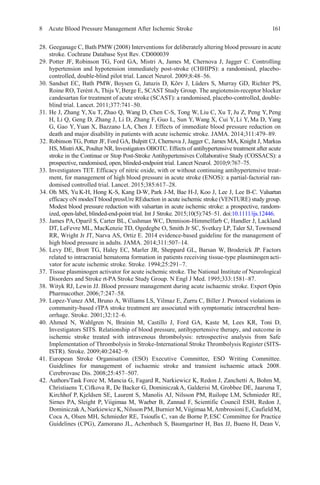 8 Acute Blood Pressure Management After Ischemic Stroke 161
28. Geeganage C, Bath PMW (2008) Interventions for deliberately altering blood pressure in acute
stroke. Cochrane Database Syst Rev. CD000039
29. Potter JF, Robinson TG, Ford GA, Mistri A, James M, Chernova J, Jagger C. Controlling
hypertension and hypotension immediately post-stroke (CHHIPS): a randomised, placebo-
controlled, double-blind pilot trial. Lancet Neurol. 2009;8:48–56.
30. Sandset EC, Bath PMW, Boysen G, Jatuzis D, Kõrv J, Lüders S, Murray GD, Richter PS,
Roine RO, Terént A, Thijs V, Berge E, SCAST Study Group. The angiotensin-receptor blocker
candesartan for treatment of acute stroke (SCAST): a randomised, placebo-controlled, double-
blind trial. Lancet. 2011;377:741–50.
31. He J, Zhang Y, Xu T, Zhao Q, Wang D, Chen C-S, Tong W, Liu C, Xu T, Ju Z, Peng Y, Peng
H, Li Q, Geng D, Zhang J, Li D, Zhang F, Guo L, Sun Y, Wang X, Cui Y, Li Y, Ma D, Yang
G, Gao Y, Yuan X, Bazzano LA, Chen J. Effects of immediate blood pressure reduction on
death and major disability in patients with acute ischemic stroke. JAMA. 2014;311:479–89.
32. Robinson TG, Potter JF, Ford GA, Bulpitt CJ, Chernova J, Jagger C, James MA, Knight J, Markus
HS, MistriAK, Poulter NR, Investigators OBOTC. Effects of antihypertensive treatment after acute
stroke in the Continue or Stop Post-Stroke Antihypertensives Collaborative Study (COSSACS): a
prospective, randomised, open, blinded-endpoint trial. Lancet Neurol. 2010;9:767–75.
33. Investigators TET. Efficacy of nitric oxide, with or without continuing antihypertensive treat-
ment, for management of high blood pressure in acute stroke (ENOS): a partial-factorial ran-
domised controlled trial. Lancet. 2015;385:617–28.
34. Oh MS, Yu K-H, Hong K-S, Kang D-W, Park J-M, Bae H-J, Koo J, Lee J, Lee B-C. Valsartan
efficacy oN modesT blood pressUre REduction in acute ischemic stroke (VENTURE) study group.
Modest blood pressure reduction with valsartan in acute ischemic stroke: a prospective, random-
ized, open-label, blinded-end-point trial. Int J Stroke. 2015;10(5):745–51. doi:10.1111/ijs.12446.
35. James PA, Oparil S, Carter BL, Cushman WC, Dennison-Himmelfarb C, Handler J, Lackland
DT, LeFevre ML, MacKenzie TD, Ogedegbe O, Smith Jr SC, Svetkey LP, Taler SJ, Townsend
RR, Wright Jr JT, Narva AS, Ortiz E. 2014 evidence-based guideline for the management of
high blood pressure in adults. JAMA. 2014;311:507–14.
36. Levy DE, Brott TG, Haley EC, Marler JR, Sheppard GL, Barsan W, Broderick JP. Factors
related to intracranial hematoma formation in patients receiving tissue-type plasminogen acti-
vator for acute ischemic stroke. Stroke. 1994;25:291–7.
37. Tissue plasminogen activator for acute ischemic stroke. The National Institute of Neurological
Disorders and Stroke rt-PA Stroke Study Group. N Engl J Med. 1995;333:1581–87.
38. Wityk RJ, Lewin JJ. Blood pressure management during acute ischaemic stroke. Expert Opin
Pharmacother. 2006;7:247–58.
39. Lopez-Yunez AM, Bruno A, Williams LS, Yilmaz E, Zurru C, Biller J. Protocol violations in
community-based rTPA stroke treatment are associated with symptomatic intracerebral hem-
orrhage. Stroke. 2001;32:12–6.
40. Ahmed N, Wahlgren N, Brainin M, Castillo J, Ford GA, Kaste M, Lees KR, Toni D,
Investigators SITS. Relationship of blood pressure, antihypertensive therapy, and outcome in
ischemic stroke treated with intravenous thrombolysis: retrospective analysis from Safe
Implementation of Thrombolysis in Stroke-International Stroke Thrombolysis Register (SITS-
ISTR). Stroke. 2009;40:2442–9.
41. European Stroke Organisation (ESO) Executive Committee, ESO Writing Committee.
Guidelines for management of ischaemic stroke and transient ischaemic attack 2008.
Cerebrovasc Dis. 2008;25:457–507.
42. Authors/Task Force M, Mancia G, Fagard R, Narkiewicz K, Redon J, Zanchetti A, Bohm M,
Christiaens T, Cifkova R, De Backer G, DominiczakA, Galderisi M, Grobbee DE, Jaarsma T,
Kirchhof P, Kjeldsen SE, Laurent S, Manolis AJ, Nilsson PM, Ruilope LM, Schmieder RE,
Sirnes PA, Sleight P, Viigimaa M, Waeber B, Zannad F, Scientific Council ESH, Redon J,
DominiczakA, Narkiewicz K, Nilsson PM, Burnier M,Viigimaa M,Ambrosioni E, Caufield M,
Coca A, Olsen MH, Schmieder RE, Tsioufis C, van de Borne P, ESC Committee for Practice
Guidelines (CPG), Zamorano JL, Achenbach S, Baumgartner H, Bax JJ, Bueno H, Dean V,
 
