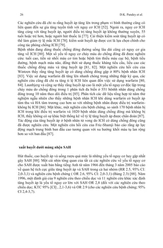 26 D.K. Pandey et al.
Các nghiên cứu đã chỉ ra rằng huyết áp tăng lên trong phạm vi bình thường cũng có
liên quan đến sự gia tăng tuyến tính với nguy cơ ICH [52]. Ngoài ra, nguy cơ ICH
tăng cùng với tăng huyết áp, người điều trị tăng huyết áp không thường xuyên, 55
tuổi hoặc trẻ hơn, hoặc người hút thuốc lá [77]. Cải thiện kiểm soát tăng huyết áp có
thể làm giảm tỷ lệ mắc ICH [78]. kiểm soát huyết áp được coi là lựa chọn chính cho
công tác phòng chống ICH [79].
Bệnh nhân đang dùng thuốc chống đông đường uống lâu dài cũng có nguy cơ gia
tăng về ICH [80]. Một số yếu tố nguy cơ chảy máu do chống đông đã được nghiên
cứu: tuổi cao, tiền sử nhồi máu cơ tim hoặc bệnh tim thiếu máu cục bộ, bệnh tiểu
đường, bệnh mạch máu não, đồng thời sử dụng thuốc kháng tiểu cầu, liều cao các
thuốc chống đông máu và tăng huyết áp [81, 82]. Một nghiên cứu hồi cứu của
Wintzen thấy rằng tăng huyết áp có dùng chống đông gặp ở 80% bệnh nhân ICH
[83]. Việc sử dụng warfarin đã tăng lên nhanh chóng trong những thập kỷ qua, các
nghiên cứu cũng đã chỉ ra tăng tỉ lệ ICH liên quan đến việc sử dụng warfarin [80,
84]. Launbjerg và cộng sự thấy rằng huyết áp cao là một yếu tố nguy cơ độc lập trong
cháy máu do chống đông trong 1 phân tích đa biến ở 551 bênhh nhân dùng chống
đông trong 10 năm theo dõi điều trị [85]. Phân tích các dữ liệu tổng hợp từ năm thử
nghiệm ngẫu nhiên cho thấy những bệnh nhân ICH khi dùng warfarin có huyết áp
tâm thu và HA tâm trương cao hơn so với những bệnh nhân được điều trị warfarin-
không bị ICH [86]. Mặt khác, một nghiên cứu bệnh chứng, so sánh 170 bệnh nhân bị
ICH trong khi điều trị warfarin và 1020 bệnh nhân dùng chống đông mà không bị
ICH, thấy không có sự khác biệt thống kê về tỷ lệ tăng huyết áp được chẩn đoán [87].
Tác động của tăng huyết áp ở bệnh nhân tử vong do ICH có dùng chống đông cũng
đã được nghiên cứu. Một nghiên cứu hồi cứu của Fric-Shamji báo cáo rằng áp lực
động mạch trung bình ban đầu cao tương quan với xu hướng khối máu tụ lan rộng
hơn so với ban đầu [87].
xuất huyết dưới màng nhện SAH
Hút thuốc, cao huyết áp và uống rượu quá mức là những yếu tố nguy cơ hay gặp nhất
gây SAH [88]. Một cái nhìn tổng quan của tất cả các nghiên cứu về yếu tố nguy cơ
cho SAH được xuất bản bằng tiếng Anh từ năm 1966 đến tháng 3 năm 2005 báo cáo
về quan hệ tích cực giữa tăng huyết áp và SAH trong cả hai nhóm (RR 2.5, 95% CI:
2,0-3,1) và nghiên cứu bệnh chứng ( OR 2.6, 95% CI: 2,0-3,1) (Bảng 2.3) [88]. Năm
1996, một đánh giá của 9 nghiên cứu theo chiều dọc và 11 nghiên cứu khác xác định
tăng huyết áp là yếu tố nguy cơ lớn với SAH OR 2,8 (đối với các nghiên cứu theo
chiều dọc; KTC 95% [CI] , 2,1-3,6) và OR 2.9 (cho các nghiên cứu bệnh chứng; 95%
CI 2,4-3,7).
 