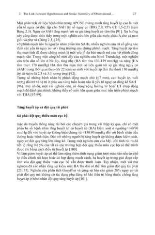 2 The Link Between Hypertension and Stroke: Summary of Observational… 27
Một phân tích dữ liệu bệnh nhân trong APCSC chứng minh rằng huyết áp cao là một
yếu tố nguy cơ độc lập cho SAH (tỷ số nguy cơ (HR) 2.0, 95% CI: 1,5-2,7) (xem
Bảng 2.3). Nguy cơ SAH tăng mạnh với sự gia tăng huyết áp tâm thu [91]. Xu hướng
này cũng được nhìn thấy trong một nghiên cứu lớn giữa các nước châu Á cho cả nam
giới và phụ nữ (Bảng 2.3) [75].
vỡ phình mạch não là nguyên nhân phần lớn SAHs, nhiều nghiên cứu đã cố gắng xác
định các yếu tố nguy cơ vỡ / tăng trưởng của chứng phình mạch. Tăng huyết áp tâm
thu mạn tính đã được chứng minh là một yếu tố dự báo mạnh mẽ của vỡ phình động
mạch não. Trong một công bố mới đây của nghiên cứu Nord-Trøndelag, một nghiên
cứu trên dân số lớn ở Na Uy, tăng nhẹ (HA tâm thu 130-139 mmHg) và nặng (HA
tâm thu> 170 mmHg) HA tâm thu mạn tính có liên quan tới sự gia tăng nguy cơ
aSAH trong thời gian theo dõi 22 năm so sánh với huyết áp tâm thu dưới 130 mmHg
(tỷ số rủi ro là 2.3 và 3.3 tương ứng) [92].
Trong số những bệnh nhân bị phình động mạch nhỏ (≤7 mm), cao huyết áp, tuổi
tương đối trẻ và vị trí ở phía sau vòng tuần hoàn não là yếu tố nguy cơ đáng kể SAH
[96]. Tuy nhiên, một vài nghiên cứu, sử dụng cộng hưởng từ hoặc CT chụp động
mạch để đánh giá phình, không thấy có mối liên quan giữa mưc tiến triển phình mạch
với THA [97-99].
Tăng huyết áp và đột quỵ tái phát
tái phát đột quỵ thiếu máu cục bộ
mặc dù truyền thông rộng rãi bởi các chuyên gia trong vài thập kỷ qua, chỉ có một
phần ba số bệnh nhân tăng huyết áp có huyết áp (HA) kiểm soát ở ngưỡng<140/90
mmHg đối với huyết áp không biến chứng và <130/80 mmHg đối với bệnh nhân tiểu
đường hoặc bệnh thận. Đối với những người bị tăng huyết áp không được kiểm soát,
nguy cơ đột quỵ tăng lên đáng kể. Trong một nghiên cứu của Mỹ, ước tính rủi ro đã
tiết lộ rằng 9-16% của tất cả các trường hợp đột quỵ thiếu máu cục bộ có thể tránh
được chỉ bằng cách điều trị huyết áp [100].
Vì làm giảm huyết áp có thể làm nặng thêm tình trạng giảm tưới máu não nếu cơ chế
tự điều chỉnh rối loạn hoặc có hẹp động mạch cảnh, hạ huyết áp trong giai đoạn cấp
tính của đột quỵ thiếu máu cục bộ vẫn được tranh luận. Tuy nhiên, một vài thử
nghiệm đã xác nhận rằng sự kiểm soát HA lâu dài có thể làm giảm đột quỵ tái phát
[25, 35]. Nghiên cứu phân tích Gueyffier và cộng sự báo cáo giảm 28% nguy cơ tái
phát đột quỵ mà không có tác dụng phụ đáng kể khi điều trị bằng thuốc chống tăng
huyết áp ở bệnh nhân đột quỵ tăng huyết áp [101].
 