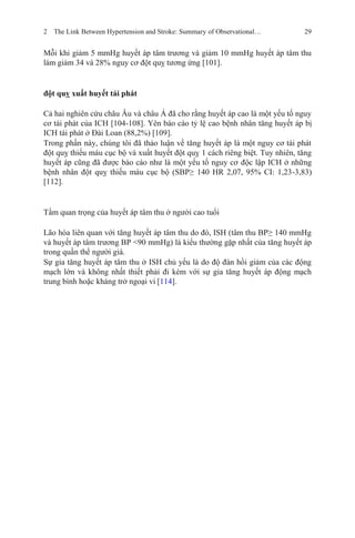 2 The Link Between Hypertension and Stroke: Summary of Observational… 29
Mỗi khi giảm 5 mmHg huyết áp tâm trương và giảm 10 mmHg huyết áp tâm thu
làm giảm 34 và 28% nguy cơ đột quỵ tương ứng [101].
đột quỵ xuất huyết tái phát
Cả hai nghiên cứu châu Âu và châu Á đã cho rằng huyết áp cao là một yếu tố nguy
cơ tái phát của ICH [104-108]. Yên báo cáo tỷ lệ cao bệnh nhân tăng huyết áp bị
ICH tái phát ở Đài Loan (88,2%) [109].
Trong phần này, chúng tôi đã thảo luận về tăng huyết áp là một nguy cơ tái phát
đột quỵ thiếu máu cục bộ và xuất huyết đột quỵ 1 cách riêng biệt. Tuy nhiên, tăng
huyết áp cũng đã được báo cáo như là một yếu tố nguy cơ độc lập ICH ở những
bệnh nhân đột quỵ thiếu máu cục bộ (SBP≥ 140 HR 2,07, 95% CI: 1,23-3,83)
[112].
Tầm quan trọng của huyết áp tâm thu ở người cao tuổi
Lão hóa liên quan với tăng huyết áp tâm thu do đó, ISH (tâm thu BP≥ 140 mmHg
và huyết áp tâm trương BP <90 mmHg) là kiểu thường gặp nhất của tăng huyết áp
trong quần thể người già.
Sự gia tăng huyết áp tâm thu ở ISH chủ yếu là do độ đàn hồi giảm của các động
mạch lớn và không nhất thiết phải đi kèm với sự gia tăng huyết áp động mạch
trung bình hoặc kháng trở ngoại vi [114].
 