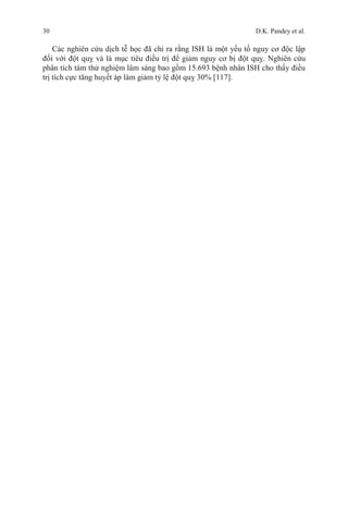 30 D.K. Pandey et al.
Các nghiên cứu dịch tễ học đã chỉ ra rằng ISH là một yếu tố nguy cơ độc lập
đối với đột quỵ và là mục tiêu điều trị để giảm nguy cơ bị đột quỵ. Nghiên cứu
phân tích tám thử nghiệm lâm sàng bao gồm 15.693 bệnh nhân ISH cho thấy điều
trị tích cực tăng huyết áp làm giảm tỷ lệ đột quỵ 30% [117].
 