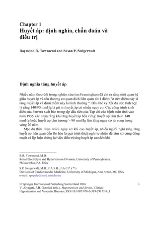Chapter 1
Huyết áp: định nghĩa, chẩn đoán và
điều trị
Raymond R. Townsend and Susan P. Steigerwalt
Định nghĩa tăng huyết áp
Nhiều năm theo dõi trong nghiên cứu tim Framingham đã chỉ ra rằng mối quan hệ
giữa huyết áp và tổn thương cơ quan đích liên quan tới 1 điểm "ở trên điểm này là
tăng huyết áp và dưới điểm này là bình thường “. Đầu thế kỷ XX đã ước tính hợp
lý rằng 140/90 mmHg là giá trị huyết áp có nhiều nguy cơ. Các công trình kinh
điển của Perrera xuất bản trong tập đầu tiên của Tạp chí các bệnh mãn tính vào
năm 1955 xác nhận rằng khi tăng huyết áp bền vững: huyết áp tâm thu> 140
mmHg hoặc huyết áp tâm trương > 90 mmHg làm tăng nguy cơ tử vong trong
vòng 20 năm.
Mặc dù thừa nhận nhiều nguy cơ khi cao huyết áp, nhiều người nghĩ rằng tăng
huyết áp liên quan đến lão hóa là quá trình thích nghi tự nhiên để làm xơ cứng động
mạch và lập luận chống lại việc điều trị tăng huyết áp cao đến khi
R.R. Townsend, M.D.
Renal Electrolyte and Hypertension Division, University of Pennsylvania,
Philadelphia, PA, USA
S.P. Steigerwalt, M.D., F.A.S.H., F.A.C.P. (*)
Devision of Cardiovascular Medicine, University of Michigan, Ann Arbor, MI, USA
e-mail: spspnhp@med.umich.edu
© Springer International Publishing Switzerland 2016 3
V. Aiyagari, P.B. Gorelick (eds.), Hypertension and Stroke, Clinical
Hypertension and Vascular Diseases, DOI 10.1007/978-3-319-29152-9_1
 