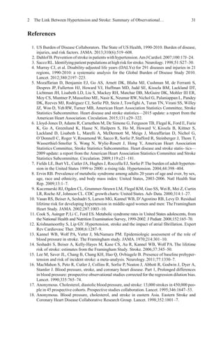 2 The Link Between Hypertension and Stroke: Summary of Observational… 31
References
1. US Burden of Disease Collaborators. The State of US Health, 1990-2010. Burden of disease,
injuries, and risk factors. JAMA. 2013;310(6):519–608.
2. Dahlof B.Prevention of stroke inpatients withhypertension.AmJ Cardiol.2007;100:17J–24.
3. Sacco RL. Identifying patient populations at highrisk forstroke. Neurology.1998;51:S27–30.
4. Murray CJ, et al. Disability-adjusted life years (DALYs) for 291 diseases and injuries in 21
regions, 1990-2010: a systematic analysis for the Global Burden of Disease Study 2010.
Lancet. 2012;380:2197–223.
5. Mozaffarian D, Benjamin EJ, Go AS, Arnett DK, Blaha MJ, Cushman M, de Ferranti S,
Despres JP, Fullerton HJ, Howard VJ, Huffman MD, Judd SE, Kissela BM, Lackland DT,
Lichtman JH, Lisabeth LD, Liu S, Mackey RH, Matchar DB, McGuire DK, Mohler III ER,
Moy CS, Muntner P, Mussolino ME, Nasir K, Neumar RW, Nichol G, Palaniappan L, Pandey
DK, Reeves MJ, Rodriguez CJ, Sorlie PD, Stein J, Towfighi A, Turan TN, Virani SS, Willey
JZ, Woo D, Yeh RW, Turner MB, American Heart Association Statistics Committee, Stroke
Statistics Subcommittee. Heart disease and stroke statistics—2015 update: a report from the
American Heart Association. Circulation. 2015;131:e29–322.
6. Lloyd-Jones D, Adams R, Carnethon M, De Simone G, Ferguson TB, Flegal K, Ford E, Furie
K, Go A, Greenlund K, Haase N, Hailpern S, Ho M, Howard V, Kissela B, Kittner S,
Lackland D, Lisabeth L, Marelli A, McDermott M, Meigs J, Mozaffarian D, Nichol G,
O’Donnell C, Roger V, Rosamond W, Sacco R, Sorlie P, Stafford R, Steinberger J, Thom T,
Wasserthiel-Smoller S, Wong N, Wylie-Rosett J, Hong Y, American Heart Association
Statistics Committee, Stroke Statistics Subcommittee. Heart disease and stroke statis- tics—
2009 update: a report from the American Heart Association Statistics Committee and Stroke
Statistics Subcommittee. Circulation. 2009;119:e21–181.
7. Fields LE, Burt VL, Cutler JA, Hughes J, Roccella EJ, Sorlie P.The burden of adult hyperten-
sion in the United States 1999 to 2000: a rising tide. Hypertension. 2004;44:398–404.
8. Ervin RB. Prevalence of metabolic syndrome among adults 20 years of age and over, by sex,
age, race and ethnicity, and body mass index: United States, 2003-2006. Natl Health Stat
Rep. 2009;13:1–7.
9. Kuczmarski RJ, Ogden CL, Grummer-Strawn LM, Flegal KM, Guo SS, Wei R, Mei Z, Curtin
LR, Roche AF, Johnson CL. CDC growth charts: United States. Adv Data. 2000;314:1–27.
10. Vasan RS, Beiser A, Seshadri S, Larson MG, Kannel WB, D’Agostino RB, Levy D. Residual
lifetime risk for developing hypertension in middle-aged women and men: The Framingham
Heart Study. JAMA. 2002;287:1003–10.
11. Cook S, Auinger P,Li C, Ford ES. Metabolic syndrome rates in United States adolescents, from
the National Health and Nutrition Examination Survey, 1999-2002. J Pediatr.2008;152:165–70.
12. Krishnamoorthy S, Lip GY. Hypertension, stroke and the impact of atrial fibrillation. Expert
Rev Cardiovasc Ther. 2008;6:1287–9.
13. Kannel WB, Wolf PA, Verter J, McNamara PM. Epidemiologic assessment of the role of
blood pressure in stroke. The Framingham study. JAMA. 1970;214:301–10.
14. Seshadri S, Beiser A, Kelly-Hayes M, Kase CS, Au R, Kannel WB, Wolf PA. The lifetime
risk of stroke: estimates from the Framingham Study. Stroke. 2006;37:345–50.
15. Lee M, Saver JL, Chang B, Chang KH, Hao Q, Ovbiagele B. Presence of baseline prehyper-
tension and risk of incident stroke: a meta-analysis. Neurology.2011;77:1330–7.
16. MacMahon S, Peto R, Cutler J, Collins R, Sorlie P, Neaton J, Abbott R, Godwin J, Dyer A,
Stamler J. Blood pressure, stroke, and coronary heart disease. Part 1, Prolonged differences
in blood pressure: prospective observational studies corrected for the regression dilution bias.
Lancet. 1990;335:765–74.
17. Anonymous. Cholesterol, diastolic blood pressure, and stroke: 13,000 strokes in 450,000 peo-
ple in 45 prospective cohorts. Prospective studies collaboration. Lancet. 1995;346:1647–53.
18. Anonymous. Blood pressure, cholesterol, and stroke in eastern Asia. Eastern Stroke and
Coronary Heart Disease Collaborative Research Group. Lancet. 1998;352:1801–7.
 