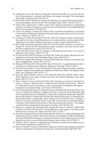 32 D.K. Pandey et al.
19. Franklin SS, Larson MG, Khan SA, Wong ND, Leip EP, Kannel WB, Levy D. Does the rela-
tion of blood pressure to coronary heart disease risk change with aging? The Framingham
Heart Study. Circulation. 2001;103:1245–9.
20. Kannel WB,WolfPA,McGee DL, Dawber TR, McNamara P,Castelli WP.Systolic blood pres-
sure, arterial rigidity, and risk of stroke. The Framingham study.JAMA. 1981;245:1225–9.
21. Nielsen WB, Lindenstrom E, Vestbo J, Jensen GB. Is diastolic hypertension an independent
risk factor for stroke in the presence of normal systolic blood pressure in the middle-aged and
elderly? Am J Hypertens. 1997;10:634–9.
22. Lawes CM, Rodgers A, Bennett DA, Parag V, Suh I, Ueshima H, MacMahon S, Asia Pacific
Cohort Studies Collaboration. Blood pressure and cardiovascular disease in the Asia Pacific
region. J Hypertens. 2003;21:707–16.
23. Lewington S, Clarke R, Qizilbash N, Peto R, Collins R, Prospective Studies Collaboration.
Age-specific relevance of usual blood pressure to vascular mortality: a meta-analysis of indi-
vidual data for one million adults in 61 prospective studies. Lancet. 2002;360:1903–13.
24. SPS3 Study Group, Benavente OR, Coffey CS, Conwit R, Hart RG, McClure LA, Pearce LA,
Pergola PE, Szychowski JM. Blood-pressure targets in patients with recent lacunar stroke:
the SPS3 randomised trial. Lancet. 2013;382:507–15.
25. Lawes CM, Bennett DA, Feigin VL, Rodgers A. Blood pressure and stroke: an overview of
published reviews. Stroke. 2004;35:776–85.
26. D’Agostino RB, Wolf PA, Belanger AJ, Kannel WB. Stroke risk profile: adjustment for anti-
hypertensive medication. The Framingham Study. Stroke. 1994;25:40–3.
27. Wolf PA, D’Agostino RB, Belanger AJ, Kannel WB. Probability of stroke: a risk profile from
the Framingham Study. Stroke. 1991;22:312–8.
28. Whisnant JP, Wiebers DO, O’Fallon WM, Sicks JD, Frye RL. A population-based model of
risk factors for ischemic stroke: Rochester, Minnesota. Neurology. 1996;47:1420–8.
29. Chen W, Srinivasan SR, Li S, Xu J, Berenson GS. Clustering of long-term trends in metabolic
syndrome variables from childhood to adulthood in Blacks and Whites: the Bogalusa Heart
Study. Am J Epidemiol.2007;166:527–33.
30. Sacco RL, Boden-Albala B, Abel G, Lin IF, Elkind M, Hauser WA, Paik MC, Shea S. Race-
ethnic disparities in the impact of stroke risk factors: the northern Manhattan stroke study.
Stroke. 2001;32:1725–31.
31. Rohr J, Kittner S, Feeser B, Hebel JR, Whyte MG, Weinstein A, Kanarak N, Buchholz D,
Earley C, Johnson C, Macko R, Price T, Sloan M, Stern B, Wityk R, Wozniak M, Sherwin
R. Traditional risk factors and ischemic stroke in young adults: the Baltimore-Washington
Cooperative Young Stroke Study. Arch Neurol. 1996;53:603–7.
32. GoAS, Mozaffarian D, Roger VL, Benjamin EJ, Berry JD, Blaha MJ, Dai S, Ford ES, Fox CS,
Franco S, Fullerton HJ, Gillespie C, Hailpern SM, Heit JA, Howard VJ, Huffman MD, Judd
SE, Kissela BM, Kittner SJ, Lackland DT, Lichtman JH, Lisabeth LD, Mackey RH, Magid DJ,
Marcus GM, Marelli A, Matchar DB, McGuire DK, Mohler III ER, Moy CS, Mussolino ME,
Neumar RW,Nichol G, Pandey DK, Paynter NP, Reeves MJ, Sorlie PD, Stein J, Towfighi A,
Turan TN, Virani SS, Wong ND, Woo D, Turner MB, American Heart Association Statistics
Committee, Stroke Statistics Subcommittee. Heart disease and stroke statistics—2014 update:
a report from theAmerican HeartAssociation. Circulation. 2014;129:e28–292.
33. Howard G, Lackland DT, Kleindorfer DO, Kissela BM, Moy CS, Judd SE, Safford MM,
Cushman M, Glasser SP, Howard VJ. Racial differences in the impact of elevated systolic
blood pressure on stroke risk. JAMA Intern Med. 2013;173:46–51.
34. Howard G, Cushman M, Kissela BM, Kleindorfer DO, McClure LA, Safford MM, Rhodes JD,
Soliman EZ, Moy CS, Judd SE, Howard VJ, REasons for Geographic And Racial Differences
in Stroke (REGARDS) Investigators. Traditional risk factors as the underlying cause of racial
disparities in stroke: lessons from the half-full (empty?) glass. Stroke. 2011;42:3369–75.
35. Zhang H, Thijs L, Staessen JA. Blood pressure lowering for primary and secondary preven-
tion of stroke. Hypertension. 2006;48:187–95.
36. Grassi G,Arenare F,Trevano FQ, Dell’Oro R, ManciaAG. Primary and secondary prevention of
stroke by antihypertensive treatment in clinical trials. Curr Hypertens Rep.2007;9:299–304.
 