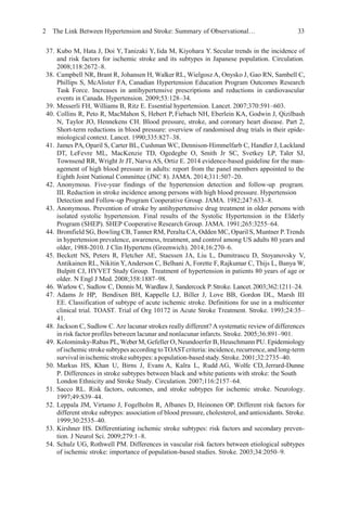 2 The Link Between Hypertension and Stroke: Summary of Observational… 33
37. Kubo M, Hata J, Doi Y, Tanizaki Y, Iida M, Kiyohara Y. Secular trends in the incidence of
and risk factors for ischemic stroke and its subtypes in Japanese population. Circulation.
2008;118:2672–8.
38. Campbell NR, Brant R, Johansen H, Walker RL, Wielgosz A, Onysko J, Gao RN, Sambell C,
Phillips S, McAlister FA, Canadian Hypertension Education Program Outcomes Research
Task Force. Increases in antihypertensive prescriptions and reductions in cardiovascular
events in Canada. Hypertension. 2009;53:128–34.
39. Messerli FH, Williams B, Ritz E. Essential hypertension. Lancet. 2007;370:591–603.
40. Collins R, Peto R, MacMahon S, Hebert P, Fiebach NH, Eberlein KA, Godwin J, Qizilbash
N, Taylor JO, Hennekens CH. Blood pressure, stroke, and coronary heart disease. Part 2,
Short-term reductions in blood pressure: overview of randomised drug trials in their epide-
miological context. Lancet. 1990;335:827–38.
41. James PA, Oparil S, Carter BL, Cushman WC, Dennison-Himmelfarb C, Handler J, Lackland
DT, LeFevre ML, MacKenzie TD, Ogedegbe O, Smith Jr SC, Svetkey LP, Taler SJ,
Townsend RR, Wright Jr JT, Narva AS, Ortiz E. 2014 evidence-based guideline for the man-
agement of high blood pressure in adults: report from the panel members appointed to the
Eighth Joint National Committee (JNC 8). JAMA. 2014;311:507–20.
42. Anonymous. Five-year findings of the hypertension detection and follow-up program.
III. Reduction in stroke incidence among persons with high blood pressure. Hypertension
Detection and Follow-up Program Cooperative Group. JAMA. 1982;247:633–8.
43. Anonymous. Prevention of stroke by antihypertensive drug treatment in older persons with
isolated systolic hypertension. Final results of the Systolic Hypertension in the Elderly
Program (SHEP). SHEP Cooperative Research Group. JAMA. 1991;265:3255–64.
44. Bromfield SG, Bowling CB, Tanner RM, Peralta CA, Odden MC, Oparil S, Muntner P.Trends
in hypertension prevalence, awareness, treatment, and control among US adults 80 years and
older, 1988-2010. J Clin Hypertens (Greenwich). 2014;16:270–6.
45. Beckett NS, Peters R, Fletcher AE, Staessen JA, Liu L, Dumitrascu D, Stoyanovsky V,
Antikainen RL, Nikitin Y,Anderson C, Belhani A, Forette F, Rajkumar C, Thijs L, Banya W,
Bulpitt CJ, HYVET Study Group. Treatment of hypertension in patients 80 years of age or
older. N Engl J Med. 2008;358:1887–98.
46. Warlow C, Sudlow C, Dennis M, Wardlaw J, Sandercock P.Stroke. Lancet.2003;362:1211–24.
47. Adams Jr HP, Bendixen BH, Kappelle LJ, Biller J, Love BB, Gordon DL, Marsh III
EE. Classification of subtype of acute ischemic stroke. Definitions for use in a multicenter
clinical trial. TOAST. Trial of Org 10172 in Acute Stroke Treatment. Stroke. 1993;24:35–
41.
48. Jackson C, Sudlow C. Are lacunar strokes really different? A systematic review of differences
in risk factor profiles between lacunar and nonlacunar infarcts. Stroke. 2005;36:891–901.
49. Kolominsky-Rabas PL, WeberM, Gefeller O, Neundoerfer B, Heuschmann PU. Epidemiology
of ischemic stroke subtypes according toTOASTcriteria:incidence, recurrence, andlong-term
survivalinischemic strokesubtypes:apopulation-basedstudy.Stroke. 2001;32:2735–40.
50. Markus HS, Khan U, Birns J, Evans A, Kalra L, Rudd AG, Wolfe CD, Jerrard-Dunne
P. Differences in stroke subtypes between black and white patients with stroke: the South
London Ethnicity and Stroke Study. Circulation. 2007;116:2157–64.
51. Sacco RL. Risk factors, outcomes, and stroke subtypes for ischemic stroke. Neurology.
1997;49:S39–44.
52. Leppala JM, Virtamo J, Fogelholm R, Albanes D, Heinonen OP. Different risk factors for
different stroke subtypes: association of blood pressure, cholesterol, and antioxidants. Stroke.
1999;30:2535–40.
53. Kirshner HS. Differentiating ischemic stroke subtypes: risk factors and secondary preven-
tion. J Neurol Sci. 2009;279:1–8.
54. Schulz UG, Rothwell PM. Differences in vascular risk factors between etiological subtypes
of ischemic stroke: importance of population-based studies. Stroke. 2003;34:2050–9.
 