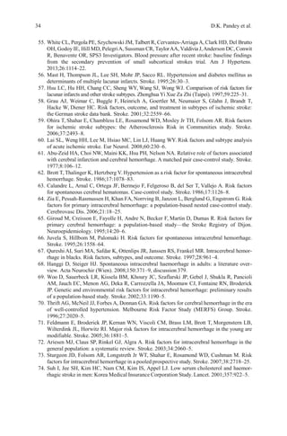 34 D.K. Pandey et al.
55. White CL, Pergola PE, Szychowski JM, Talbert R, Cervantes-Arriaga A, Clark HD, Del Brutto
OH, Godoy IE, Hill MD, PelegriA, Sussman CR, TaylorAA, Valdivia J,Anderson DC, Conwit
R, Benavente OR, SPS3 Investigators. Blood pressure after recent stroke: baseline findings
from the secondary prevention of small subcortical strokes trial. Am J Hypertens.
2013;26:1114–22.
56. Mast H, Thompson JL, Lee SH, Mohr JP, Sacco RL. Hypertension and diabetes mellitus as
determinants of multiple lacunar infarcts. Stroke. 1995;26:30–3.
57. Hsu LC, Hu HH, Chang CC, Sheng WY, Wang SJ, Wong WJ. Comparison of risk factors for
lacunar infarcts and other stroke subtypes. Zhonghua Yi Xue Za Zhi (Taipei). 1997;59:225–31.
58. Grau AJ, Weimar C, Buggle F, Heinrich A, Goertler M, Neumaier S, Glahn J, Brandt T,
Hacke W, Diener HC. Risk factors, outcome, and treatment in subtypes of ischemic stroke:
the German stroke data bank. Stroke. 2001;32:2559–66.
59. Ohira T, Shahar E, Chambless LE, Rosamond WD, Mosley Jr TH, Folsom AR. Risk factors
for ischemic stroke subtypes: the Atherosclerosis Risk in Communities study. Stroke.
2006;37:2493–8.
60. Lai SL, Weng HH, Lee M, Hsiao MC, Lin LJ, Huang WY. Risk factors and subtype analysis
of acute ischemic stroke. Eur Neurol. 2008;60:230–6.
61. Abu-Zeid HA, Choi NW, Maini KK, Hsu PH, Nelson NA. Relative role of factors associated
with cerebral infarction and cerebral hemorrhage. A matched pair case-control study. Stroke.
1977;8:106–12.
62. Brott T, Thalinger K, Hertzberg V. Hypertension as a risk factor for spontaneous intracerebral
hemorrhage. Stroke. 1986;17:1078–83.
63. Calandre L, Arnal C, Ortega JF, Bermejo F, Felgeroso B, del Ser T, Vallejo A. Risk factors
for spontaneous cerebral hematomas. Case-control study. Stroke. 1986;17:1126–8.
64. Zia E, Pessah-Rasmussen H, Khan FA, Norrving B, Janzon L, Berglund G, Engstrom G. Risk
factors for primary intracerebral hemorrhage: a population-based nested case-control study.
Cerebrovasc Dis. 2006;21:18–25.
65. Giroud M, Creisson E, Fayolle H, Andre N, Becker F, Martin D, Dumas R. Risk factors for
primary cerebral hemorrhage: a population-based study—the Stroke Registry of Dijon.
Neuroepidemiology. 1995;14:20–6.
66. Juvela S, Hillbom M, Palomaki H. Risk factors for spontaneous intracerebral hemorrhage.
Stroke. 1995;26:1558–64.
67. Qureshi AI, Suri MA, Safdar K, Ottenlips JR, Janssen RS, Frankel MR. Intracerebral hemor-
rhage in blacks. Risk factors, subtypes, and outcome. Stroke. 1997;28:961–4.
68. Hanggi D, Steiger HJ. Spontaneous intracerebral haemorrhage in adults: a literature over-
view. Acta Neurochir (Wien). 2008;150:371–9, discussion 379.
69. Woo D, Sauerbeck LR, Kissela BM, Khoury JC, Szaflarski JP, Gebel J, Shukla R, Pancioli
AM, Jauch EC, Menon AG, Deka R, Carrozzella JA, Moomaw CJ, Fontaine RN, Broderick
JP. Genetic and environmental risk factors for intracerebral hemorrhage: preliminary results
of a population-based study. Stroke. 2002;33:1190–5.
70. Thrift AG, McNeil JJ, Forbes A, Donnan GA. Risk factors for cerebral hemorrhage in the era
of well-controlled hypertension. Melbourne Risk Factor Study (MERFS) Group. Stroke.
1996;27:2020–5.
71. Feldmann E, Broderick JP, Kernan WN, Viscoli CM, Brass LM, Brott T, Morgenstern LB,
Wilterdink JL, Horwitz RI. Major risk factors for intracerebral hemorrhage in the young are
modifiable. Stroke. 2005;36:1881–5.
72. Ariesen MJ, Claus SP, Rinkel GJ, Algra A. Risk factors for intracerebral hemorrhage in the
general population: a systematic review. Stroke. 2003;34:2060–5.
73. Sturgeon JD, Folsom AR, Longstreth Jr WT, Shahar E, Rosamond WD, Cushman M. Risk
factors for intracerebral hemorrhage in a pooled prospective study. Stroke. 2007;38:2718–25.
74. Suh I, Jee SH, Kim HC, Nam CM, Kim IS, Appel LJ. Low serum cholesterol and haemor-
rhagic stroke in men: Korea Medical Insurance Corporation Study. Lancet. 2001;357:922–5.
 