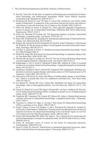 2 The Link Between Hypertension and Stroke: Summary of Observational… 35
75. Kim HC, Nam CM, Jee SH, Suh I. Comparison of blood pressure-associated risk of intrace-
rebral hemorrhage and Subarachnoid hemorrhage (SAH): Korea Medical Insurance
Corporation study. Hypertension. 2005;46:393–7.
76. Woodward M, Huxley H, Lam TH, Barzi F, Lawes CM, Ueshima H, Asia Pacific Cohort
Studies Collaboration. A comparison of the associations between risk factors and cardiovas-
cular disease in Asia and Australasia. Eur J Cardiovasc Prev Rehabil. 2005;12:484–91.
77. Thrift AG, McNeil JJ, Forbes A, Donnan GA. Three important subgroups of hypertensive
persons at greater risk of intracerebral hemorrhage. Melbourne Risk Factor Study Group.
Hypertension. 1998;31:1223–9.
78. Furlan AJ, Whisnant JP, Elveback LR. The decreasing incidence of primary intracerebral
hemorrhage: a population study. Ann Neurol. 1979;5:367–73.
79. Ikram MA, Wieberdink RG, Koudstaal PJ. International epidemiology of intracerebral hem-
orrhage. Curr Atheroscler Rep. 2012;14:300–6.
80. Flaherty ML, Kissela B, Woo D, Kleindorfer D, Alwell K, Sekar P, Moomaw CJ, Haverbusch
M, Broderick JP. The increasing incidence of anticoagulant-associated intracerebral hemor-
rhage. Neurology. 2007;68:116–21.
81. Cavallini A, Fanucchi S, Persico A. Warfarin-associated intracerebral hemorrhage. Neurol
Sci. 2008;29 Suppl 2:S266–8.
82. Hylek EM, Singer DE. Risk factors for intracranial hemorrhage in outpatients taking warfa-
rin. Ann Intern Med. 1994;120:897–902.
83. Wintzen AR, de Jonge H, Loeliger EA, Bots GT. The risk of intracerebral hemorrhage during
oral anticoagulant treatment: a population study. Ann Neurol. 1984;16:553–8.
84. Huhtakangas J, Tetri S, Juvela S, Saloheimo P, Bode MK, Hillbom M. Effect of increased
warfarin use on warfarin-related cerebral hemorrhage: a longitudinal population-based study.
Stroke. 2011;42:2431–5.
85. Launbjerg J, Egeblad H, Heaf J, Nielsen NH, Fugleholm AM, Ladefoged K. Bleeding com-
plications to oral anticoagulant therapy: multivariate analysis of 1010 treatment years in 551
outpatients. J Intern Med. 1991;229:351–5.
86. Anonymous. Risk factors for stroke and efficacy of antithrombotic therapy in atrial fibrilla-
tion. Analysis of pooled data from five randomized controlled trials. Arch Intern Med.
1994;154:1449–57.
87. Fric-Shamji EC, Shamji MF, Cole J, Benoit BG. Modifiable risk factors for intracerebral
hemorrhage: study of anticoagulated patients. Can Fam Physician. 2008;54:1138–9, 1139.
e1–4.
88. Feigin VL, Rinkel GJ, Lawes CM, Algra A, Bennett DA, van Gijn J, Anderson CS. Risk fac-
tors for Subarachnoid hemorrhage (SAH): an updated systematic review of epidemiological
studies. Stroke. 2005;36:2773–80.
89. Fogelholm RR, Turjanmaa VM, Nuutila MT, Murros KE, Sarna S. Diurnal blood pressure
variations and onset of subarachnoid haemorrhage: a population-based study. J Hypertens.
1995;13:495–8.
90. Teunissen LL, Rinkel GJ, Algra A, van Gijn J. Risk factors for Subarachnoid hemorrhage
(SAH): a systematic review. Stroke. 1996;27:544–9.
91. Feigin V, Parag V, Lawes CM, Rodgers A, Suh I, Woodward M, Jamrozik K, Ueshima H,
Asia Pacific Cohort Studies Collaboration. Smoking and elevated blood pressure are the most
important risk factors for subarachnoid hemorrhage in the Asia-Pacific region: an overview
of 26 cohorts involving 306,620 participants. Stroke. 2005;36:1360–5.
92. Sandvei MS, Romundstad PR, Muller TB, Vatten L, Vik A. Risk factors for aneurysmal sub-
arachnoid hemorrhage in a prospective population study: the HUNT study in Norway. Stroke.
2009;40:1958–62.
93. Clarke M. Systematic review of reviews of risk factors for intracranial aneurysms.
Neuroradiology. 2008;50:653–64.
94. Juvela S, Porras M, Poussa K. Natural history of unruptured intracranial aneurysms: proba-
bility of and risk factors for aneurysm rupture. J Neurosurg. 2000;93:379–87.
 