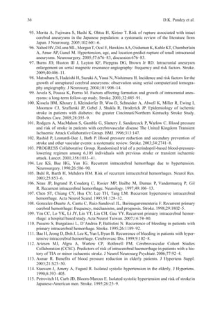 36 D.K. Pandey et al.
95. Morita A, Fujiwara S, Hashi K, Ohtsu H, Kirino T. Risk of rupture associated with intact
cerebral aneurysms in the Japanese population: a systematic review of the literature from
Japan. J Neurosurg. 2005;102:601–6.
96. NahedBV,DiLuna ML, MorganT,Ocal E, HawkinsAA, Ozduman K, KahleKT,Chamberlain
A, Amar AP, Gunel M. Hypertension, age, and location predict rupture of small intracranial
aneurysms. Neurosurgery. 2005;57:676–83, discussion 676–83.
97. Burns JD, Huston III J, Layton KF, Piepgras DG, Brown Jr RD. Intracranial aneurysm
enlargement on serial magnetic resonance angiography: frequency and risk factors. Stroke.
2009;40:406–11.
98. Matsubara S, Hadeishi H, Suzuki A, Yasui N, Nishimura H. Incidence and risk factors for the
growth of unruptured cerebral aneurysms: observation using serial computerized tomogra-
phy angiography. J Neurosurg. 2004;101:908–14.
99. Juvela S, Poussa K, Porras M. Factors affecting formation and growth of intracranial aneu-
rysms: a long-term follow-up study. Stroke. 2001;32:485–91.
100. Kissela BM, Khoury J, Kleindorfer D, Woo D, Schneider A, Alwell K, Miller R, Ewing I,
Moomaw CJ, Szaflarski JP, Gebel J, Shukla R, Broderick JP. Epidemiology of ischemic
stroke in patients with diabetes: the greater Cincinnati/Northern Kentucky Stroke Study.
Diabetes Care. 2005;28:355–9.
101. Rodgers A, MacMahon S, Gamble G, Slattery J, Sandercock P, Warlow C. Blood pressure
and risk of stroke in patients with cerebrovascular disease The United Kingdom Transient
Ischaemic Attack Collaborative Group. BMJ. 1996;313:147.
102. Rashid P, Leonardi-Bee J, Bath P. Blood pressure reduction and secondary prevention of
stroke and other vascular events: a systematic review. Stroke. 2003;34:2741–8.
103. PROGRESS Collaborative Group. Randomised trial of a perindopril-based blood-pressure-
lowering regimen among 6,105 individuals with previous stroke or transient ischaemic
attack. Lancet. 2001;358:1033–41.
104. Lee KS, Bae HG, Yun IG. Recurrent intracerebral hemorrhage due to hypertension.
Neurosurgery. 1990;26:586–90.
105. Buhl R, Barth H, Mehdorn HM. Risk of recurrent intracerebral hemorrhages. Neurol Res.
2003;25:853–6.
106. Neau JP, Ingrand P, Couderq C, Rosier MP, Bailbe M, Dumas P, Vandermarcq P, Gil
R. Recurrent intracerebral hemorrhage. Neurology. 1997;49:106–13.
107. Chen ST, Chiang CY, Hsu CY, Lee TH, Tang LM. Recurrent hypertensive intracerebral
hemorrhage. Acta Neurol Scand. 1995;91:128–32.
108. Gonzalez-Duarte A, Cantu C, Ruiz-Sandoval JL, Barinagarrementeria F. Recurrent primary
cerebral hemorrhage: frequency, mechanisms, and prognosis. Stroke. 1998;29:1802–5.
109. Yen CC, Lo YK, Li JY, Lin YT, Lin CH, Gau YY. Recurrent primary intracerebral hemor-
rhage: a hospital based study. Acta Neurol Taiwan. 2007;16:74–80.
110. Passero S, Burgalassi L, D’Andrea P, Battistini N. Recurrence of bleeding in patients with
primary intracerebral hemorrhage. Stroke. 1995;26:1189–92.
111. Bae H, Jeong D, Doh J, Lee K, Yun I, Byun B. Recurrence of bleeding in patients with hyper-
tensive intracerebral hemorrhage. Cerebrovasc Dis. 1999;9:102–8.
112. Ariesen MJ, Algra A, Warlow CP, Rothwell PM, Cerebrovascular Cohort Studies
Collaboration (CCSC). Predictors of risk of intracerebral haemorrhage in patients with a his-
tory of TIA or minor ischaemic stroke. J Neurol Neurosurg Psychiatr.2006;77:92–4.
113. Asmar R. Benefits of blood pressure reduction in elderly patients. J Hypertens Suppl.
2003;21:S25–30.
114. Staessen J, Amery A, Fagard R. Isolated systolic hypertension in the elderly. J Hypertens.
1990;8:393–405.
115. Petrovitch H, Curb JD, Bloom-Marcus E. Isolated systolic hypertension and risk of strokein
Japanese-American men. Stroke. 1995;26:25–9.
 