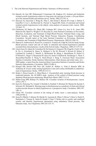 2 The Link Between Hypertension and Stroke: Summary of Observational… 37
116. Qureshi AI, Suri MF, Mohammad Y, Guterman LR, Hopkins LN. Isolated and borderline
isolated systolic hypertension relative to long-term risk and type of stroke: a 20-year follow-
up of the national health and nutrition survey. Stroke. 2002;33:2781–8.
117. Staessen JA, Gasowski J, Wang JG, Thijs L, Den Hond E, Boissel JP, Coope J, Ekbom T,
Gueyffier F, Liu L, Kerlikowske K, Pocock S, Fagard RH. Risks of untreated and treated
isolated systolic hypertension in the elderly: meta-analysis of outcome trials. Lancet. 2000;
355:865–72.
118. Chobanian AV, Bakris GL, Black HR, Cushman WC, Green LA, Izzo Jr JL, Jones DW,
Materson BJ, Oparil S, Wright Jr JT, Roccella EJ, Joint National Committee on Prevention,
Detection, Evaluation, and Treatment of High Blood Pressure, National Heart, Lung, and
Blood Institute, and National High Blood Pressure Education Program Coordinating
Committee. Seventh report of the Joint National Committee on Prevention, Detection,
Evaluation, and Treatment of High Blood Pressure. Hypertension. 2003;42:1206–52.
119. Mancia G, Ambrosioni E, Rosei EA, Leonetti G, Trimarco B, Volpe M, ForLife Study Group.
Blood pressure control and risk of stroke in untreated and treated hypertensive patients
screened from clinical practice: results of the ForLife study. J Hypertens. 2005;23:1575–81.
120. Lloyd-Jones D, Adams R, Carnethon M, De Simone G, Ferguson TB, Flegal K, Ford E, Furie
K, Go A, Greenlund K, Haase N, Hailpern S, Ho M, Howard V, Kissela B, Kittner S,
Lackland D, Lisabeth L, Marelli A, McDermott M, Meigs J, Mozaffarian D, Nichol G,
O’Donnell C, Roger V, Rosamond W, Sacco R, Sorlie P, Stafford R, Steinberger J, Thom T,
Wasserthiel-Smoller S, Wong N, Wylie-Rosett J, Hong Y, American Heart Association
Statistics Committee, Stroke Statistics Subcommittee. Heart disease and stroke statis- tics—
2009 update: a report from the American Heart Association Statistics Committee and Stroke
Statistics Subcommittee. Circulation. 2009;119:480–6.
121. Klungel OH, Stricker BH, Paes AH, Seidell JC, Bakker A, Voko Z, Breteler MM, de
Anthonius B. Excess stroke among hypertensive men and women attributable to undertreat-
ment of hypertension. Stroke. 1999;30:1312–8.
122. Redon J, Roca-Cusachs A, Mora-Macia J. Uncontrolled early morning blood pressure in
medicated patients: the ACAMPA study. Analysis of the control of blood pressure using
abulatory blood pressure monitoring. Blood Press Monit. 2002;7:111–6.
123. Millar-Craig MW, Bishop CN, Raftery EB. Circadian variation of blood-pressure. Lancet.
1978;1:795–7.
124. Kario K, Pickering TG, Umeda Y,Hoshide S, Hoshide Y,Morinari M, Murata M, Kuroda T,
Schwartz JE, Shimada K. Morning surge in blood pressure as a predictor of silent and clinical
cerebrovascular disease in elderly hypertensives: a prospective study. Circulation. 2003;107:
1401–6.
125. Elliott WJ. Circadian variation in the timing of stroke onset: a meta-analysis. Stroke.
1998;29:992–6.
126. Inoue R, Ohkubo T, Kikuya M, Metoki H, Asayama K, Obara T, Hirose T, Hara A, Hoshi H,
Hashimoto J, Totsune K, Satoh H, Kondo Y, Imai Y. Stroke risk in systolic and combined
systolic and diastolic hypertension determined using ambulatory blood pressure. The
Ohasama study. Am J Hypertens.2007;20:1125–31.
 