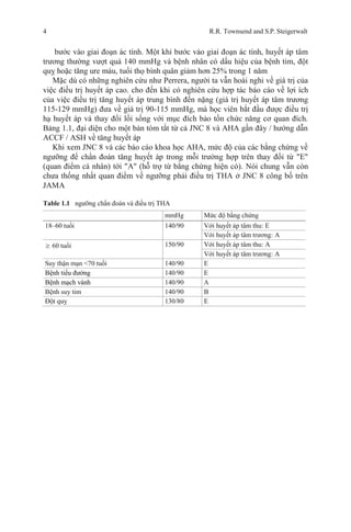 4 R.R. Townsend and S.P. Steigerwalt
bước vào giai đoạn ác tính. Một khi bước vào giai đoạn ác tính, huyết áp tâm
trương thường vượt quá 140 mmHg và bệnh nhân có dấu hiệu của bệnh tim, đột
quỵ hoặc tăng ure máu, tuổi thọ bình quân giảm hơn 25% trong 1 năm
Mặc dù có những nghiên cứu như Perrera, người ta vẫn hoài nghi về giá trị của
việc điều trị huyết áp cao. cho đến khi có nghiên cứu hợp tác báo cáo về lợi ích
của việc điều trị tăng huyết áp trung bình đến nặng (giá trị huyết áp tâm trương
115-129 mmHg) đưa về giá trị 90-115 mmHg, mà học viên bắt đầu được điều trị
hạ huyết áp và thay đổi lối sống với mục đích bảo tồn chức năng cơ quan đích.
Bảng 1.1, đại diện cho một bản tóm tắt từ cả JNC 8 và AHA gần đây / hướng dẫn
ACCF / ASH về tăng huyết áp
Khi xem JNC 8 và các báo cáo khoa học AHA, mức độ của các bằng chứng về
ngưỡng để chẩn đoán tăng huyết áp trong mỗi trường hợp trên thay đổi từ "E"
(quan điểm cá nhân) tới "A" (hỗ trợ từ bằng chứng hiện có). Nói chung vẫn còn
chưa thống nhất quan điểm về ngưỡng phải điều trị THA ở JNC 8 công bố trên
JAMA
Table 1.1 ngưỡng chẩn đoán và điều trị THA
mmHg Mức độ bằng chứng
18–60 tuổi 140/90 Với huyết áp tâm thu: E
Với huyết áp tâm trương: A
≥ 60 tuổi 150/90 Với huyết áp tâm thu: A
Với huyết áp tâm trương: A
Suy thận mạn <70 tuổi 140/90 E
Bệnh tiểu đường 140/90 E
Bệnh mạch vành 140/90 A
Bệnh suy tim 140/90 B
Đột quỵ 130/80 E
 