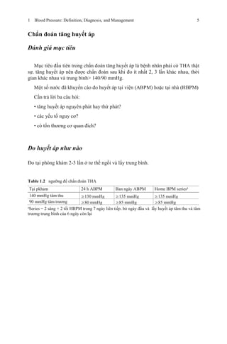 1 Blood Pressure: Definition, Diagnosis, and Management 5
Chẩn đoán tăng huyết áp
Đánh giá mục tiêu
Mục tiêu đầu tiên trong chẩn đoán tăng huyết áp là bệnh nhân phải có THA thật
sự. tăng huyết áp nên được chẩn đoán sau khi đo ít nhất 2, 3 lần khác nhau, thời
gian khác nhau và trung bình> 140/90 mmHg.
Một số nước đã khuyến cáo đo huyết áp tại viện (ABPM) hoặc tại nhà (HBPM)
Cần trả lời ba câu hỏi:
• tăng huyết áp nguyên phát hay thứ phát?
• các yếu tố nguy cơ?
• có tổn thương cơ quan đích?
Đo huyết áp như nào
Đo tại phòng khám 2-3 lần ở tư thế ngồi và lấy trung bình.
Table 1.2 ngưỡng để chẩn đoán THA
Tại pkham 24 h ABPM Ban ngày ABPM Home BPM seriesa
140 mmHg tâm thu ≥130 mmHg ≥135 mmHg ≥135 mmHg
90 mmHg tâm trương ≥80 mmHg ≥85 mmHg ≥85 mmHg
a
Series = 2 sáng + 2 tối HBPM trong 7 ngày liên tiếp. bỏ ngày đầu và lấy huyết áp tâm thu và tâm
trương trung bình của 6 ngày còn lại
 