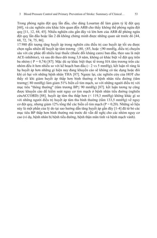 3 Blood Pressure Control and Primary Prevention of Stroke: Summary of Clinical… 53
Trong phòng ngừa đột quỵ lần đầu, cho dùng Losartan để làm giảm tỷ lệ đột quỵ
[60], và các nghiên cứu khác liên quan đến ARB cho thấy không thể phòng ngừa đột
quỵ [11, 12, 44, 45]. Nhiều nghiên cứu gần đây và lớn hơn của ARB để phòng ngừa
đột quỵ lần đầu hoặc lần 2 đã không chứng minh được những quan sát trước đó [44,
68, 72, 74, 75, 86].
17.980 đối tượng tăng huyết áp trong nghiên cứu điều trị cao huyết áp tối ưu được
chọn ngẫu nhiên để huyết áp tâm trương ≤80, ≤85, hoặc ≤90 mmHg, điều trị chuyên
sâu với các phác đồ nhiều loại thuốc (thuốc đối kháng canxi ban đầu, theo sau là một
ACE-inhibitor), và sau đó theo dõi trong 3,8 năm, không có khác biệt về đột quỵ trên
ba nhóm ( P = 0,74) [87]. Mặc dù sự khác biệt thực tế trong HA tâm trương trên các
nhóm đều ít hơn nhiều so với kế hoạch ban đầu (~ 2 vs 5 mmHg), kết luận rõ ràng là
hạ huyết áp hơn những gì hiện nay đang khuyến cáo sẽ không có tác dụng hoặc đôi
khí có hại với những bệnh nhân THA [87]. Ngược lại, các nghiên cứu của HOT cho
thấy rõ khi giảm huyết áp thấp hơn bình thường ở bệnh nhân tiểu đường (tâm
trương≤ 80 mmHg) làm giảm 51% biến cố tim mạch, so với những người điều trị với
mục tiêu "thông thường" (tâm trương BP≤ 90 mmHg) [87]. kết luận tương tự cũng
được khuyến cáo để kiểm soát nguy cơ tim mạch ở bệnh nhân tiểu đường (nghiên
cứuACCORD) [88]. huyết áp tâm thu thấp hơn (< 119,3 mmHg) không khác gì so
với những người điều trị huyết áp tâm thu bình thường (tầm 133,5 mmHg) về nguy
cơ đột quỵ, nhưng giảm 12% tổng thể các biến cố tim mạch (P = 0,20). Những số liệu
này là một phần của lý do tại sao hướng dẫn tăng huyết áp gần đây [1-4] đã từ bỏ các
mục tiêu BP thấp hơn bình thường mà trước đó vẫn đề nghị cho các nhóm nguy cơ
cao (ví dụ, bệnh nhân bị bệnh tiểu đường, bệnh thận mãn tính và bệnh mạch vành).
 