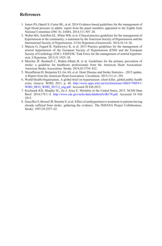 References
1. James PA, Oparil S, Carter BL, et al. 2014 Evidence-based guidelines for the management of
high blood pressure in adults: report from the panel members appointed to the Eighth Joint
National Committee (JNC 8). JAMA. 2014;311:507–20.
2. Weber MA, Schiffrin EL, White WB, et al. Clinical practice guidelines for the management of
hypertension in the community: a statement by the American Society of Hypertension and the
International Society of Hypertension. J Clin Hypertens (Greenwich). 2014;16:14–26.
3. Mancia G, Fagard R, Narkiewicz K, et al. 2013 Practice guidelines for the management of
arterial hypertension of the European Society of Hypertension (ESH) and the European
Society of Cardiology (ESC): ESH/ESC Task Force for the management of arterial hyperten-
sion. J Hypertens. 2013;31:1925–38.
4. Meschia JF, Bushnell C, Boden-Albala B, et al. Guidelines for the primary prevention of
stroke: a guideline for healthcare professionals from the American Heart Association/
American Stroke Association. Stroke. 2014;45:3754–832.
5. Mozaffarian D, Benjamin EJ, Go AS, et al. Heart Disease and Stroke Statistics—2015 update.
A Report from the American HeartAssociation. Circulation. 2015;131:e1–295.
6. World Health Organisation. A global brief on hypertension: silent killer, global public health
crisis. Geneva: WHO; 2013. p. 40. http://www.apps.who.int/iris/bitstream/10665/79059/1/
WHO_DCO_WHD_2013.2_eng.pdf. Accessed 20 Feb 2015.
7. Kochanek KD, Murphy SL, Zu J, Arias E. Mortality in the United States, 2013. NCHS Data
Brief. 2014;178:1–8. http://www.cdc.gov/nchs/data/databriefs/db178.pdf. Accessed 16 Feb
2015.
8. Gueyfﬁer F, Boissel JP, Boutitie F, et al. Effect of antihypertensive treatment in patients having
already suffered from stroke: gathering the evidence. The INDANA Project Collaborators.
Stroke. 1997;28:2557–62.
 