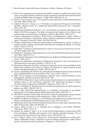 3 Blood Pressure Control and Primary Prevention of Stroke: Summary of Clinical… 55
9. Effects of an angiotensin-converting-enzyme inhibitor, ramipril, on death from cardiovascular
causes, myocardial infarction, and stroke in high-risk patients. The Heart Outcomes Prevention
Evaluation (HOPE) Study Investigators. N Engl J Med. 2000;342:145–53.
10. Bosch J, Yusuf S, Pogue J, et al. Use of ramipril in preventing stroke: double blind randomised
trial. BMJ. 2002;324:699–702.
11. Lithell H, Hansson L, Skoog I, et al. The Study on Cognition and Prognosis in the Elderly
(SCOPE): principal results of a randomized double-blind intervention trial. J Hypertens.
2003;21:875–86.
12. Trenkwalder P,Elmfeldt D, Hofman A, et al., for the Study on Cognition and Prognosis in the
Elderly (SCOPE) Investigators. The Study on Cognition and Prognosis in the Elderly: major
cardiovascular events and stroke in subgroups of patients. Blood Press. 2005;14:31–7.
13. Veterans Administration Cooperative Study Group on Antihypertensive Agents. Effects of
treatment on morbidity in hypertension: results in patients with diastolic blood pressure aver-
aging 115 through 129 mm Hg. JAMA. 1967;202:1028–34.
14. Veterans Administration Cooperative Study Group on Antihypertensive Agents. II. Effects of
treatment results in patients with diastolic blood pressure averaging 90 through 114 mm Hg.
JAMA. 1970;213:1143–52.
15. Smith WM. Treatment of mild hypertension: results of a ten-year intervention trial. Circ Res.
1977;40(5 Suppl 1):I98–105.
16. Helgeland A. Treatment of mild hypertension: a ﬁve-year controlled drug trial: the Oslo Study.
Am J Med. 1980;69:725–32.
17. TheAustralian Therapeutic Trial inMild Hypertension. Report by the Management Committee.
Lancet. 1980;1:1261–7.
18. Kuramoto K, Matsushita S, Kuwajima I, Murakami M. Prospective study on the treatment of
mild hypertension in the aged. Jpn Heart J. 1981;22:75–85.
19. Hypertension Detection and Follow-up Program Cooperative Group. Five-year ﬁndings of the
Hypertension Detection and Follow-up Program: III. Reduction in stroke incidence among
persons with high blood pressure. JAMA. 1982;247:633–8.
20. AmeryA, Birkenhäger W, Brixko P,et al. Mortality and morbidity from the European Working
Party on High Blood Pressure in the Elderly Trial. Lancet. 1985;1:1349–54.
21. MRC Trial of treatment of mild hypertension: principal results. Medical Research Council
Working Party. Br Med J (Clin Res).1985;291:97–104.
22. The IPPPSH Collaborative Group. Cardiovascular risk and risk factors in a randomised trial of
treatment based on the beta-blocker oxprenolol: The International Prospective Primary
Prevention Study in Hypertension (IPPPSH). J Hypertens. 1985;3:379–92.
23. Coope J, Warrender TS. Randomised trial of treatment of hypertension in elderly patients in
primary care. BMJ. 1986;293:1145–51.
24. Perry Jr HM, Smith WM, McDonald RH, et al. Morbidity and mortality in the Systolic
Hypertension in the Elderly Program (SHEP) pilot study. Stroke. 1989;20:4–13.
25. The SHEP Cooperative Study Group. Prevention of stroke by antihypertensive drug treatment
in older persons with isolated systolic hypertension. JAMA. 1991;265:3255–64.
26. Dahlöf B, Lindholm LH, Hansson L, et al. Morbidity and mortality in the Swedish Trial in Old
Patients with Hypertension (STOP-Hypertension). Lancet. 1991;338:1281–5.
27. Medical Research Council Trial of treatment of hypertension in older adults: principal results.
MRC Working Party. BMJ.1992;304:405–12.
28. Gong L, Zhang W, Zhu Y, et al. Shanghai trial of nifedipine in the elderly (STONE).
J Hypertens. 1996;14:1237–45.
29. Staessen JA, Fagard R, Thijs L, et al., for the Systolic Hypertension in Europe (Syst-EUR)
Trial Investigators. Morbidity and mortality in the placebo-controlled European Trial on
Isolated Systolic Hypertension in the Elderly. Lancet. 1997;360:757–64.
30. Liu L, Wang J, Gong L, Liu G, Staessen JA, for the Systolic Hypertension in China (Syst-
China) Collaborative Group. Comparison of active treatment and placebo in older Chinese
patients with isolated systolic hypertension. J Hypertens. 1998;16:1823–9.
 