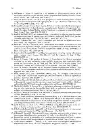 56 W.J. Elliott
31. MacMahon S, Sharpe N, Gamble G, et al. Randomized, placebo-controlled trial of the
angiotensin-converting enzyme inhibitor, ramipril, in patients with coronary or other occlusive
arterial disease. J Am Coll Cardiol. 2000;36:438–43.
32. Lewis EJ, Hunsicker LG, Clarke WR, et al. Renoprotective effect of the angiotensin-receptor
antagonist irbesartan in patients with nephropathy due to Type 2 diabetes. Collaborative Study
Group. N Engl J Med. 2001;345:851–60.
33. Brenner BM, Cooper ME, de Zeeuw D, et al. Effects of losartan on renal and cardiovascular
outcomes in patients with Type 2 diabetes and nephropathy. Reduction of Endpoints in Non-
Insulin Dependent Diabetes Mellitus with the Angiotensin II Antagonist Losartan (RENAAL)
Study Group. N Engl J Med. 2001;345:861–9.
34. Fox KM, and the EUROPAinvestigators. Efﬁcacy of perindopril in reduction of cardiovascular
events among patients with stable coronary artery disease: randomised, double-blind, placebo-
controlled, multicentre trial (The EUROPAstudy). Lancet. 2003;362:782–8.
35. Bulpitt CJ, Beckett NS, Cooke J, et al. Results of the pilot study for the Hypertension in the
Very Elderly Trial. J Hypertens. 2003;21:2409–17.
36. Marre M, Lievre M, Chatellier G, et al. Effects of low dose ramipril on cardiovascular and
renal outcomes in patients with type 2 diabetes and raised excretion of urinary albumin: ran-
domised, double blind, placebo controlled trial (The DIABHYCAR study). DIABHYCAR
Study Investigators. BMJ. 2004;328:495.
37. Braunwald E, Domanski MJ, Fowler SE, et al. Angiotensin-converting-enzyme inhibition in
stable coronary artery disease. The PEACE Trial Investigators. N Engl J Med.
2004;351:2058–68.
38. Lubsen J, Wagener G, Kirwan BA, de Brouwer S, Poole-Wilson PA. Effect of long-acting
nifedipine on mortality and cardiovascular morbidity in patients with symptomatic stable
angina and hypertension: the ACTION trial. The ACTION (A Coronary disease Trial
Investigating Outcome with Nifedipine GITS) Investigators. J Hypertens. 2005;23:641–8.
39. Suzuki H, Kanno Y,for the Efﬁcacy of Candesartan on Outcome in Saitama Trial (E-COST)
Group. Effects of candesartan on cardiovascular outcomes in Japanese hypertensive patients.
Hypertens Res. 2005;28:307–14.
40. Liu L, Zhang Y, Liu G, et al., for the FEVER Study Group. The Felodipine Event Reduction
(FEVER) study: a randomized long-term placebo-controlled trial in Chinese hypertensive
patients. J Hypertens. 2005;23:2157–72.
41. PatelA, and theADVANCE Collaborative Group. Effects of a ﬁxed combination of perindopril
and indapamide on macrovascular and microvascular outcomes in patients with type 2 diabetes
mellitus (theADVANCE trial): a randomised controlled trial. Lancet. 2007;370:829–40.
42. Mochizuki S, Dahlöf B, Shimizu M, et al. Valsartan in a Japanese population with hyperten-
sion and other cardiovascular disease (Jikei Heart Study): a randomised, open-label, blinded
endpoint morbidity-mortality study. Lancet. 2007;369:1431–9.
43. Beckett NS, Peters R, Fletcher AE, et al. Treatment of hypertension in patients 80 years of age
or older. N Engl J Med. 2008;358:1887–98.
44. Yusuf S, for the Telmisartan Randomised Assessment Study in ACE Intolerant Subjects with
Cardiovascular Disease (TRANSCEND) Investigators. Effects of the angiotensin-receptor
blocker telmisartan on cardiovascular events in high-risk patients intolerant to angiotensin-
converting enzyme inhibitors: a randomised controlled trial. Lancet. 2008;371:1174–83.
45. Califf RM, et al., on behalf of The NAVIGATOR Study Group. Effect of valsartan on the inci-
dence of diabetes and cardiovascular events. N Engl J Med. 2010;362:1477–90.
46. Wilhelmsen L, Berglund G, Elmfeldt D, et al. Beta-blockers versus diuretics in hypertensive
men: main result from the HAPPHY trial. J Hypertens. 1987;5:560–72.
47. Wikstrand J, Warnold I, Olsson G, et al. Primary prevention with metoprolol in patients with
hypertension. Mortality results from the MAPHY study. JAMA. 1988;259:1976–82.
48. Borhani NO, Mercuri M, Borhani PA, et al. Final outcome results of the Multicenter Isradipine
Diuretic Atherosclerosis Study (MIDAS): a randomized trial. JAMA. 1996;276:785–91.
49. Agabiti-Rosei E, Dal Palù C, Leonetti G, et al. Clinical results of the Verapamil in Hypertension
and Atherosclerosis Study. TheVHAS Investigators. J Hypertens. 1997;15:1337–44.
 
