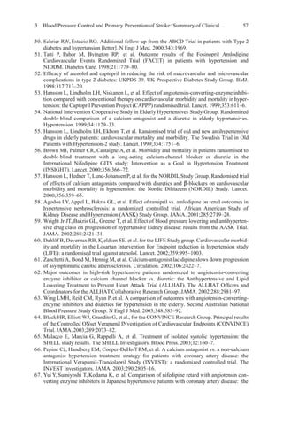 3 Blood Pressure Control and Primary Prevention of Stroke: Summary of Clinical… 57
50. Schrier RW, Estacio RO. Additional follow-up from the ABCD Trial in patients with Type 2
diabetes and hypertension [letter]. N Engl J Med. 2000;343:1969.
51. Tatti P, Pahor M, Byington RP, et al. Outcome results of the Fosinopril Amlodipine
Cardiovascular Events Randomized Trial (FACET) in patients with hypertension and
NIDDM. Diabetes Care. 1998;21:1779–80.
52. Efﬁcacy of atenolol and captopril in reducing the risk of macrovascular and microvascular
complications in type 2 diabetes: UKPDS 39. UK Prospective Diabetes Study Group. BMJ.
1998;317:713–20.
53. Hansson L, Lindholm LH, Niskanen L, et al. Effect of angiotensin-converting-enzyme inhibi-
tion compared with conventional therapy on cardiovascular morbidity and mortality inhyper-
tension: the Captopril Prevention Project (CAPPP) randomised trial. Lancet. 1999;353:611–6.
54. National Intervention Cooperative Study in Elderly Hypertensives Study Group. Randomized
double-blind comparison of a calcium-antagonist and a diuretic in elderly hypertensives.
Hypertension. 1999;34:1129–33.
55. Hansson L, Lindholm LH, Ekbom T, et al. Randomised trial of old and new antihypertensive
drugs in elderly patients: cardiovascular mortality and morbidity. The Swedish Trial in Old
Patients with Hypertension-2 study. Lancet. 1999;354:1751–6.
56. Brown MJ, Palmer CR, Castaigne A, et al. Morbidity and mortality in patients randomised to
double-blind treatment with a long-acting calcium-channel blocker or diuretic in the
International Nifedipine GITS study: Intervention as a Goal in Hypertension Treatment
(INSIGHT). Lancet. 2000;356:366–72.
57. Hansson L, Hedner T, Lund-Johansen P, et al. for the NORDIL Study Group. Randomised trial
of effects of calcium antagonists compared with diuretics and β-blockers on cardiovascular
morbidity and mortality in hypertension: the Nordic Diltiazem (NORDIL) Study. Lancet.
2000;356:359–65.
58. Agodoa LY,Appel L, Bakris GL, et al. Effect of ramipril vs. amlodipine on renal outcomes in
hypertensive nephrosclerosis: a randomized controlled trial. African American Study of
Kidney Disease and Hypertension (AASK) Study Group. JAMA. 2001;285:2719–28.
59. Wright Jr JT, Bakris GL, Greene T, et al. Effect of blood pressure lowering and antihyperten-
sive drug class on progression of hypertensive kidney disease: results from the AASK Trial.
JAMA. 2002;288:2421–31.
60. Dahlöf B, Devereux RB, Kjeldsen SE, et al. for the LIFE Study group. Cardiovascular morbid-
ity and mortality in the Losartan Intervention For Endpoint reduction in hypertension study
(LIFE): a randomised trial against atenolol. Lancet. 2002;359:995–1003.
61. Zanchetti A, Bond M, Hennig M, et al. Calcium-antagonist lacidipine slows down progression
of asymptomatic carotid atherosclerosis. Circulation. 2002;106:2422–7.
62. Major outcomes in high-risk hypertensive patients randomized to angiotensin-converting
enzyme inhibitor or calcium channel blocker vs. diuretic: the Antihypertensive and Lipid
Lowering Treatment to Prevent Heart Attack Trial (ALLHAT). The ALLHAT Ofﬁcers and
Coordinators for the ALLHAT Collaborative Research Group. JAMA. 2002;288:2981–97.
63. Wing LMH, Reid CM, Ryan P,et al. A comparison of outcomes with angiotensin-converting-
enzyme inhibitors and diuretics for hypertension in the elderly. Second Australian National
Blood Pressure Study Group. N Engl J Med. 2003;348:583–92.
64. Black HR, Elliott WJ, Grandits G, et al., for the CONVINCE Research Group. Principal results
of the Controlled ONset Verapamil INvestigation of Cardiovascular Endpoints (CONVINCE)
Trial.JAMA.2003;289:2073–82.
65. Malacco E, Marcia G, Rappelli A, et al. Treatment of isolated systolic hypertension: the
SHELL study results. The SHELL Investigators. Blood Press. 2003;12:160–7.
66. Pepine CJ, Handberg EM, Cooper-DeHoff RM, et al. A calcium antagonist vs. a non-calcium
antagonist hypertension treatment strategy for patients with coronary artery disease: the
International Verapamil-Trandolapril Study (INVEST): a randomized controlled trial. The
INVEST Investigators. JAMA. 2003;290:2805–16.
67. Yui Y, Sumiyoshi T, Kodama K, et al. Comparison of nifedipine retard with angiotensin con-
verting enzyme inhibitors in Japanese hypertensive patients with coronary artery disease: the
 