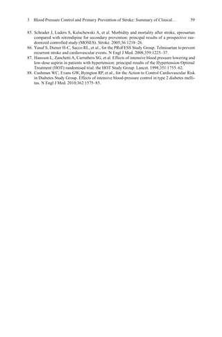 3 Blood Pressure Control and Primary Prevention of Stroke: Summary of Clinical… 59
85. Schrader J, Luders S, Kulschewski A, et al. Morbidity and mortality after stroke, eprosartan
compared with nitrendipine for secondary prevention: principal results of a prospective ran-
domized controlled study (MOSES). Stroke. 2005;36:1218–26.
86. Yusuf S, Diener H-C, Sacco RL, et al., for the PRoFESS Study Group. Telmisartan toprevent
recurrent stroke and cardiovascular events. N Engl J Med. 2008;359:1225–37.
87. Hansson L, Zanchetti A, Carruthers SG, et al. Effects of intensive blood pressure lowering and
low-dose aspirin in patients with hypertension: principal results of the Hypertension Optimal
Treatment (HOT) randomised trial: the HOT Study Group. Lancet. 1998;351:1755–62.
88. Cushman WC, Evans GW, Byington RP, et al., for the Action to Control Cardiovascular Risk
in Diabetes Study Group. Effects of intensive blood-pressure control in type 2 diabetes melli-
tus. N Engl J Med. 2010;362:1575–85.
 