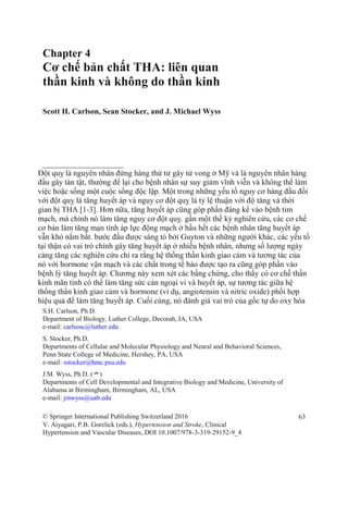 Chapter 4
Cơ chế bản chất THA: liên quan
thần kinh và không do thần kinh
Scott H. Carlson, Sean Stocker, and J. Michael Wyss
Đột quỵ là nguyên nhân đứng hàng thứ tư gây tử vong ở Mỹ và là nguyên nhân hàng
đầu gây tàn tật, thường để lại cho bệnh nhân sự suy giảm vĩnh viễn và không thể làm
việc hoặc sống một cuộc sống độc lập. Một trong những yếu tố nguy cơ hàng đầu đối
với đột quỵ là tăng huyết áp và nguy cơ đột quỵ là tỷ lệ thuận với độ tăng và thời
gian bị THA [1-3]. Hơn nữa, tăng huyết áp cũng góp phần đáng kể vào bệnh tim
mạch, mà chính nó làm tăng nguy cơ đột quỵ. gần một thế kỷ nghiên cứu, các cơ chế
cơ bản làm tăng mạn tính áp lực động mạch ở hầu hết các bệnh nhân tăng huyết áp
vẫn khó nắm bắt. bước đầu được sáng tỏ bởi Guyton và những người khác, các yếu tố
tại thận có vai trò chính gây tăng huyết áp ở nhiều bệnh nhân, nhưng số lượng ngày
càng tăng các nghiên cứu chỉ ra rằng hệ thống thần kinh giao cảm và tương tác của
nó với hormone vận mạch và các chất trong tế bào được tạo ra cũng góp phần vào
bệnh lý tăng huyết áp. Chương này xem xét các bằng chứng, cho thấy có cơ chế thần
kinh mãn tính có thể làm tăng sức cản ngoại vi và huyết áp, sự tương tác giữa hệ
thống thần kinh giao cảm và hormone (ví dụ, angiotensin và nitric oxide) phối hợp
hiệu quả để làm tăng huyết áp. Cuối cùng, nó đánh giá vai trò của gốc tự do oxy hóa
S.H. Carlson, Ph.D.
Department of Biology, Luther College, Decorah, IA, USA
e-mail: carlsosc@luther.edu
S. Stocker, Ph.D.
Departments of Cellular and Molecular Physiology and Neural and Behavioral Sciences,
Penn State College of Medicine, Hershey, PA, USA
e-mail: sstocker@hmc.psu.edu
J.M. Wyss, Ph.D. (*)
Departments of Cell Developmental and Integrative Biology and Medicine, University of
Alabama at Birmingham, Birmingham, AL, USA
e-mail: jmwyss@uab.edu
© Springer International Publishing Switzerland 2016 63
V. Aiyagari, P.B. Gorelick (eds.), Hypertension and Stroke, Clinical
Hypertension and Vascular Diseases, DOI 10.1007/978-3-319-29152-9_4
 