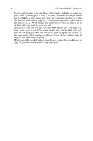 6 R.R. Townsend and S.P. Steigerwalt
Nên đo huyết áp ở tay và đo ở cả 2 bên. Chênh nhau 5 mmHg huyết áp tâm thu
giữa 2 cánh tay không phải là hiếm; Tuy nhiên, nếu chênh lệch huyết áp tâm
thu 10 mmHg hoặc cao hơn nên chú ý nguy cơ bệnh mạch máu. Rất có ý nghĩa
nếu đánh giá phản ứng của huyết áp ở tư thế đứng trong ít nhất 1 phút. hướng
dẫn gần đây AHA / ACCF khuyên nên kiểm tra huyết áp tư thế đứng ở tất cả
các bệnh nhân tăng huyết áp người cao tuổi
đánh giá huyết áp cần tuân thủ các bước AHA khuyến cáo. cuff đúng kích
thước, quấn quanh ít nhất 80% của chu vi phía trên cánh tay, bệnh nhân ngồi
thoải mái tựa lưng, bàn chân trên sàn nhà và cánh tay ngang tầm với tim. Đi
tiểu trước khi đo. AHA khuyến cáo nghỉ ngơi 5 phút và nhịn caffeine, thuốc lá
trong 30 phút trước khi đo huyết áp.
Một số lượng khá lớn bệnh nhân sử dụng đo huyết áp tại nhà. AHA Kêu gọi sử
dụng kết quả đo tại nhà nhưng cần chú ý kỹ thuật đo.
 