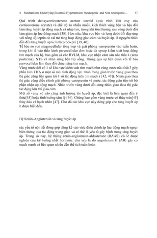 4 Mechanisms Underlying Essential Hypertension: Neurogenic and Non-neurogenic… 67
Quá trình deoxycorticosterone acetate steroid (quá trình khử oxy của
corticosterone acetate) và chế độ ăn nhiều muối, kích thích vùng bên và hậu đồi
làm tăng huyết áp động mạch và nhịp tim, trong khi tổn thương sau vùng dưới đồi
làm giảm áp lực động mạch [38]. Hơn nữa, khu vực bên và lưng dưới đồi đáp ứng
với nồng độ leptin có vai trò tăng hoạt động giao cảm và huyết áp, là nguyên nhân
dẫn đến tăng huyết áp kèm theo béo phì [39, 40].
Tế bào nơ ron magnocellular tổng hợp và giải phóng vasopressin vào tuần hoàn,
trong khi tế bào thần kinh parvocellular đơn hoặc đa synap kiểm soát hoạt động
tim mạch của hệ, bao gồm cả các RVLM, khu vực nhận cảm sàn não thất 4 (area
postrema), NTS và nhân sừng bên tủy sống. Thông qua sự liên quan với tế bào
parvocellular làm thay đổi chức năng tim mạch.
Vùng trước đồi có 1 số khu vực kiểm soát tim mạch như vùng trước não thất 3 góp
phần làm THA ở một số mô hình động vật. nhân trung gian trước vùng giao thoa
thị giác cũng liên quan tới 1 số tác động trên tim mạch ( [42, 43]). Nhân giao thoa
thị giác cũng điều chỉnh giải phóng vasopressin và nước, tác động gián tiếp tới bộ
phận nhận áp động mạch. Nhân trước vùng dưới đồi cùng nhân giao thoa thị giác
tác động lớn tới giao cảm.
Một số vùng vỏ não cũng ảnh hưởng tới huyết áp, đặc biệt là liên quan đến ý
thức[45] hoặc tình huống tâm lý [46]. Chúng bao gồm vùng trước vỏ thùy trán[45]
thùy đảo và hạch nhân [47]. Cho dù các khu vực này đóng góp cho tăng huyết áp
ít được biết đến.
Hệ Renin-Angiotensin và tăng huyết áp
các yếu tố nội tiết đóng góp đáng kể vào việc điều chỉnh áp lực động mạch ngoại
biên thông qua tác động trung gian và có thể là yếu tố gây bệnh trong tăng huyết
áp. Trong số này, hệ thống renin-angiotensin-aldosterone (RAAS) có lẽ được
nghiên cứu kỹ lưỡng nhất hormone, chủ yếu là do angiotensin II (AII) gây co
mạch mạnh và liên quan nhiều đến thể tích tuần hoàn
 